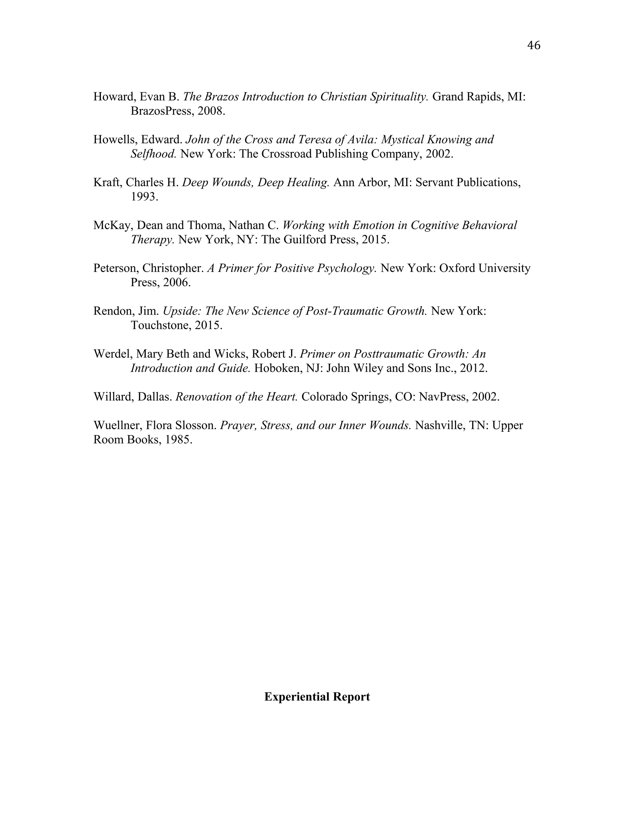 Howard, Evan B. The Brazos Introduction to Christian Spirituality. Grand Rapids, MI:
BrazosPress, 2008.
Howells, Edward. John of the Cross and Teresa of Avila: Mystical Knowing and
Selfhood. New York: The Crossroad Publishing Company, 2002.
Kraft, Charles H. Deep Wounds, Deep Healing. Ann Arbor, MI: Servant Publications,
1993.
McKay, Dean and Thoma, Nathan C. Working with Emotion in Cognitive Behavioral
Therapy. New York, NY: The Guilford Press, 2015.
Peterson, Christopher. A Primer for Positive Psychology. New York: Oxford University
Press, 2006.
Rendon, Jim. Upside: The New Science of Post-Traumatic Growth. New York:
Touchstone, 2015.
Werdel, Mary Beth and Wicks, Robert J. Primer on Posttraumatic Growth: An
Introduction and Guide. Hoboken, NJ: John Wiley and Sons Inc., 2012.
Willard, Dallas. Renovation of the Heart. Colorado Springs, CO: NavPress, 2002.
Wuellner, Flora Slosson. Prayer, Stress, and our Inner Wounds. Nashville, TN: Upper
Room Books, 1985.
Experiential Report
46
 