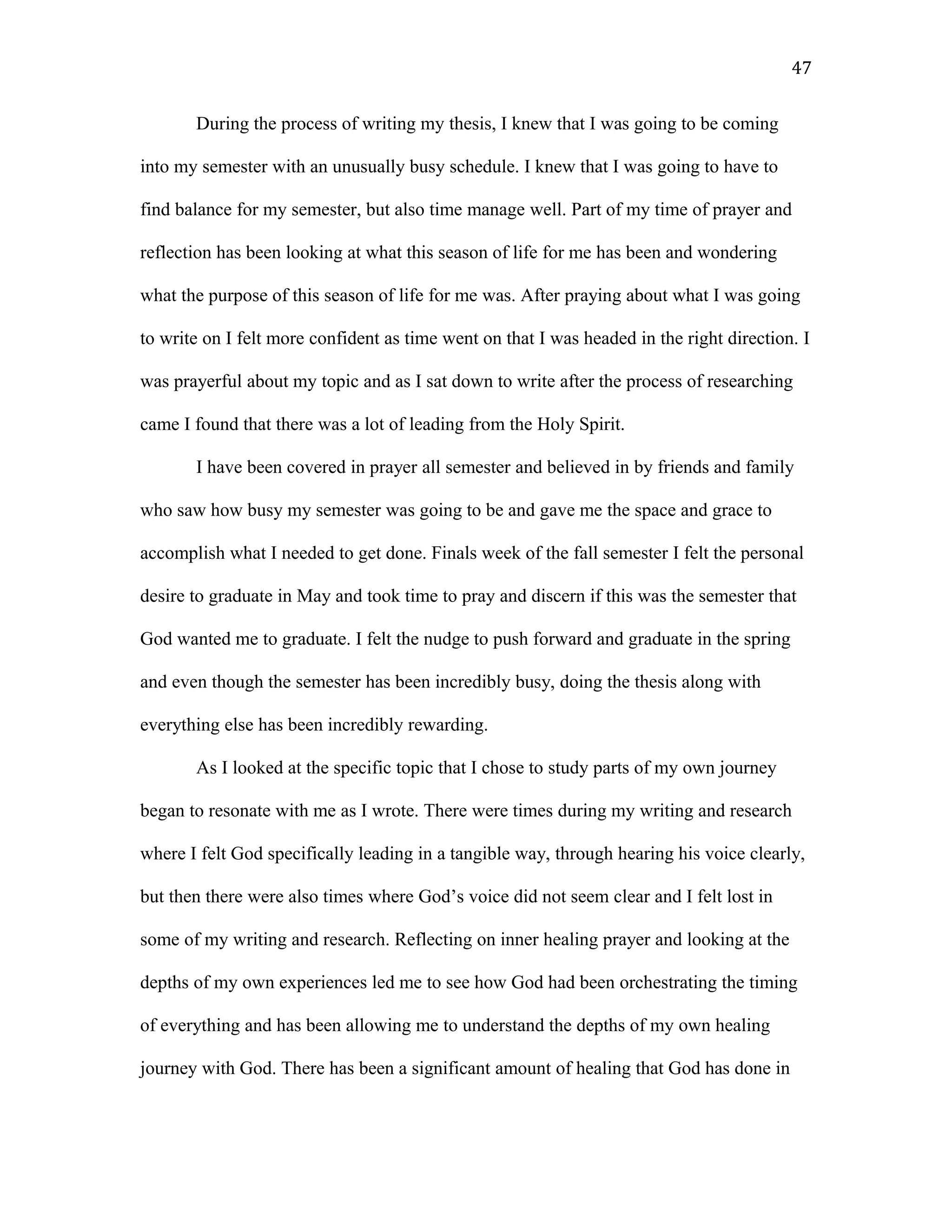 During the process of writing my thesis, I knew that I was going to be coming
into my semester with an unusually busy schedule. I knew that I was going to have to
find balance for my semester, but also time manage well. Part of my time of prayer and
reflection has been looking at what this season of life for me has been and wondering
what the purpose of this season of life for me was. After praying about what I was going
to write on I felt more confident as time went on that I was headed in the right direction. I
was prayerful about my topic and as I sat down to write after the process of researching
came I found that there was a lot of leading from the Holy Spirit.
I have been covered in prayer all semester and believed in by friends and family
who saw how busy my semester was going to be and gave me the space and grace to
accomplish what I needed to get done. Finals week of the fall semester I felt the personal
desire to graduate in May and took time to pray and discern if this was the semester that
God wanted me to graduate. I felt the nudge to push forward and graduate in the spring
and even though the semester has been incredibly busy, doing the thesis along with
everything else has been incredibly rewarding.
As I looked at the specific topic that I chose to study parts of my own journey
began to resonate with me as I wrote. There were times during my writing and research
where I felt God specifically leading in a tangible way, through hearing his voice clearly,
but then there were also times where God’s voice did not seem clear and I felt lost in
some of my writing and research. Reflecting on inner healing prayer and looking at the
depths of my own experiences led me to see how God had been orchestrating the timing
of everything and has been allowing me to understand the depths of my own healing
journey with God. There has been a significant amount of healing that God has done in
47
 