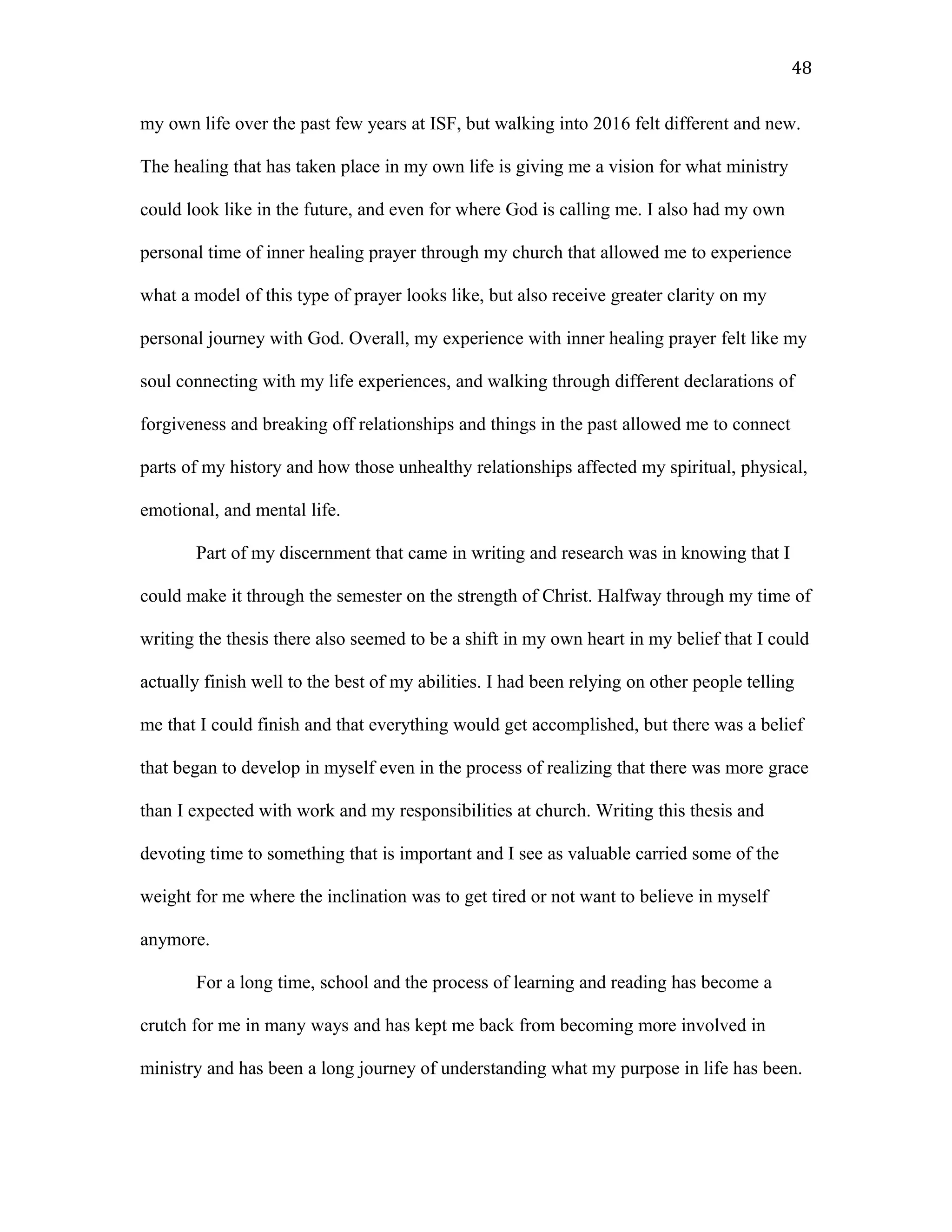 my own life over the past few years at ISF, but walking into 2016 felt different and new.
The healing that has taken place in my own life is giving me a vision for what ministry
could look like in the future, and even for where God is calling me. I also had my own
personal time of inner healing prayer through my church that allowed me to experience
what a model of this type of prayer looks like, but also receive greater clarity on my
personal journey with God. Overall, my experience with inner healing prayer felt like my
soul connecting with my life experiences, and walking through different declarations of
forgiveness and breaking off relationships and things in the past allowed me to connect
parts of my history and how those unhealthy relationships affected my spiritual, physical,
emotional, and mental life.
Part of my discernment that came in writing and research was in knowing that I
could make it through the semester on the strength of Christ. Halfway through my time of
writing the thesis there also seemed to be a shift in my own heart in my belief that I could
actually finish well to the best of my abilities. I had been relying on other people telling
me that I could finish and that everything would get accomplished, but there was a belief
that began to develop in myself even in the process of realizing that there was more grace
than I expected with work and my responsibilities at church. Writing this thesis and
devoting time to something that is important and I see as valuable carried some of the
weight for me where the inclination was to get tired or not want to believe in myself
anymore.
For a long time, school and the process of learning and reading has become a
crutch for me in many ways and has kept me back from becoming more involved in
ministry and has been a long journey of understanding what my purpose in life has been.
48
 