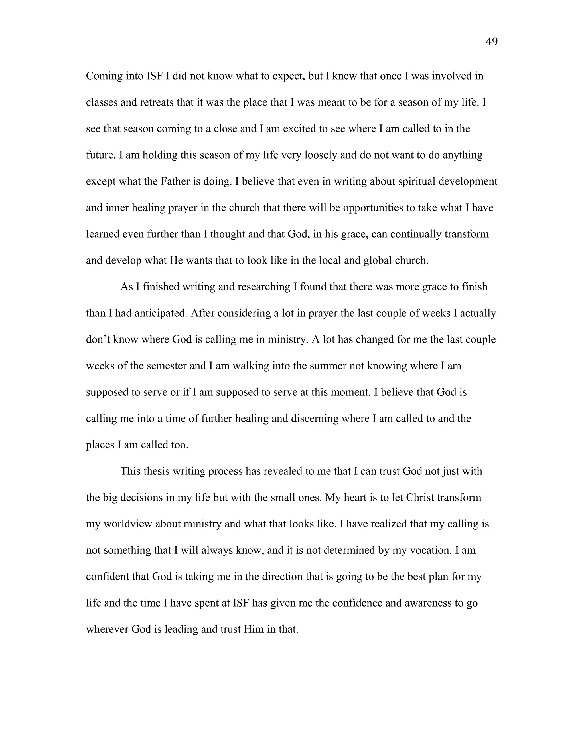 Coming into ISF I did not know what to expect, but I knew that once I was involved in
classes and retreats that it was the place that I was meant to be for a season of my life. I
see that season coming to a close and I am excited to see where I am called to in the
future. I am holding this season of my life very loosely and do not want to do anything
except what the Father is doing. I believe that even in writing about spiritual development
and inner healing prayer in the church that there will be opportunities to take what I have
learned even further than I thought and that God, in his grace, can continually transform
and develop what He wants that to look like in the local and global church.
As I finished writing and researching I found that there was more grace to finish
than I had anticipated. After considering a lot in prayer the last couple of weeks I actually
don’t know where God is calling me in ministry. A lot has changed for me the last couple
weeks of the semester and I am walking into the summer not knowing where I am
supposed to serve or if I am supposed to serve at this moment. I believe that God is
calling me into a time of further healing and discerning where I am called to and the
places I am called too.
This thesis writing process has revealed to me that I can trust God not just with
the big decisions in my life but with the small ones. My heart is to let Christ transform
my worldview about ministry and what that looks like. I have realized that my calling is
not something that I will always know, and it is not determined by my vocation. I am
confident that God is taking me in the direction that is going to be the best plan for my
life and the time I have spent at ISF has given me the confidence and awareness to go
wherever God is leading and trust Him in that.
49
 