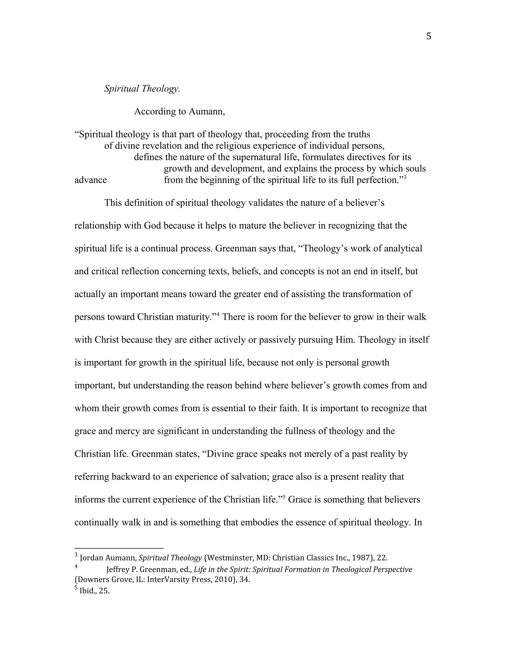 Spiritual Theology.
According to Aumann,
“Spiritual theology is that part of theology that, proceeding from the truths
of divine revelation and the religious experience of individual persons,
defines the nature of the supernatural life, formulates directives for its
growth and development, and explains the process by which souls
advance from the beginning of the spiritual life to its full perfection.”3
This definition of spiritual theology validates the nature of a believer’s
relationship with God because it helps to mature the believer in recognizing that the
spiritual life is a continual process. Greenman says that, “Theology’s work of analytical
and critical reflection concerning texts, beliefs, and concepts is not an end in itself, but
actually an important means toward the greater end of assisting the transformation of
persons toward Christian maturity.”4
There is room for the believer to grow in their walk
with Christ because they are either actively or passively pursuing Him. Theology in itself
is important for growth in the spiritual life, because not only is personal growth
important, but understanding the reason behind where believer’s growth comes from and
whom their growth comes from is essential to their faith. It is important to recognize that
grace and mercy are significant in understanding the fullness of theology and the
Christian life. Greenman states, “Divine grace speaks not merely of a past reality by
referring backward to an experience of salvation; grace also is a present reality that
informs the current experience of the Christian life.”5
Grace is something that believers
continually walk in and is something that embodies the essence of spiritual theology. In
3
Jordan Aumann, Spiritual Theology (Westminster, MD: Christian Classics Inc., 1987), 22.
4
Jeffrey P. Greenman, ed., Life in the Spirit: Spiritual Formation in Theological Perspective
(Downers Grove, IL: InterVarsity Press, 2010), 34.
5
Ibid., 25.
5
 