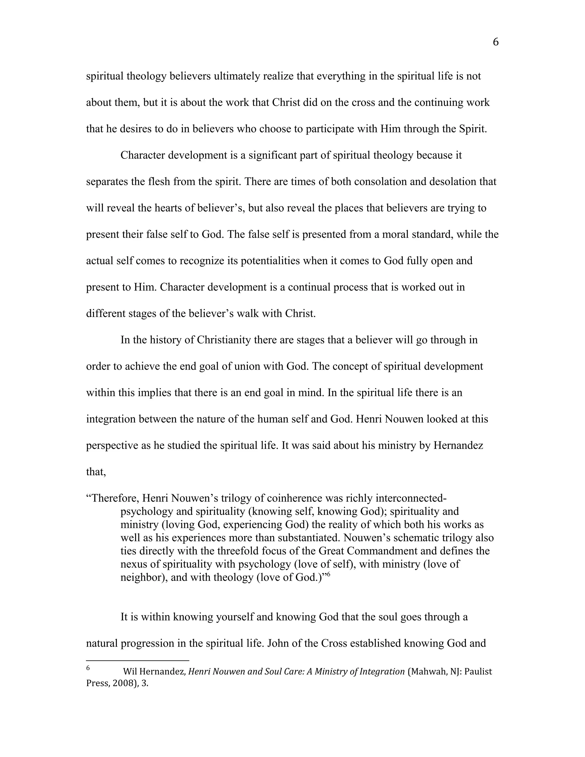 spiritual theology believers ultimately realize that everything in the spiritual life is not
about them, but it is about the work that Christ did on the cross and the continuing work
that he desires to do in believers who choose to participate with Him through the Spirit.
Character development is a significant part of spiritual theology because it
separates the flesh from the spirit. There are times of both consolation and desolation that
will reveal the hearts of believer’s, but also reveal the places that believers are trying to
present their false self to God. The false self is presented from a moral standard, while the
actual self comes to recognize its potentialities when it comes to God fully open and
present to Him. Character development is a continual process that is worked out in
different stages of the believer’s walk with Christ.
In the history of Christianity there are stages that a believer will go through in
order to achieve the end goal of union with God. The concept of spiritual development
within this implies that there is an end goal in mind. In the spiritual life there is an
integration between the nature of the human self and God. Henri Nouwen looked at this
perspective as he studied the spiritual life. It was said about his ministry by Hernandez
that,
“Therefore, Henri Nouwen’s trilogy of coinherence was richly interconnected-
psychology and spirituality (knowing self, knowing God); spirituality and
ministry (loving God, experiencing God) the reality of which both his works as
well as his experiences more than substantiated. Nouwen’s schematic trilogy also
ties directly with the threefold focus of the Great Commandment and defines the
nexus of spirituality with psychology (love of self), with ministry (love of
neighbor), and with theology (love of God.)”6
It is within knowing yourself and knowing God that the soul goes through a
natural progression in the spiritual life. John of the Cross established knowing God and
6
Wil Hernandez, Henri Nouwen and Soul Care: A Ministry of Integration (Mahwah, NJ: Paulist
Press, 2008), 3.
6
 