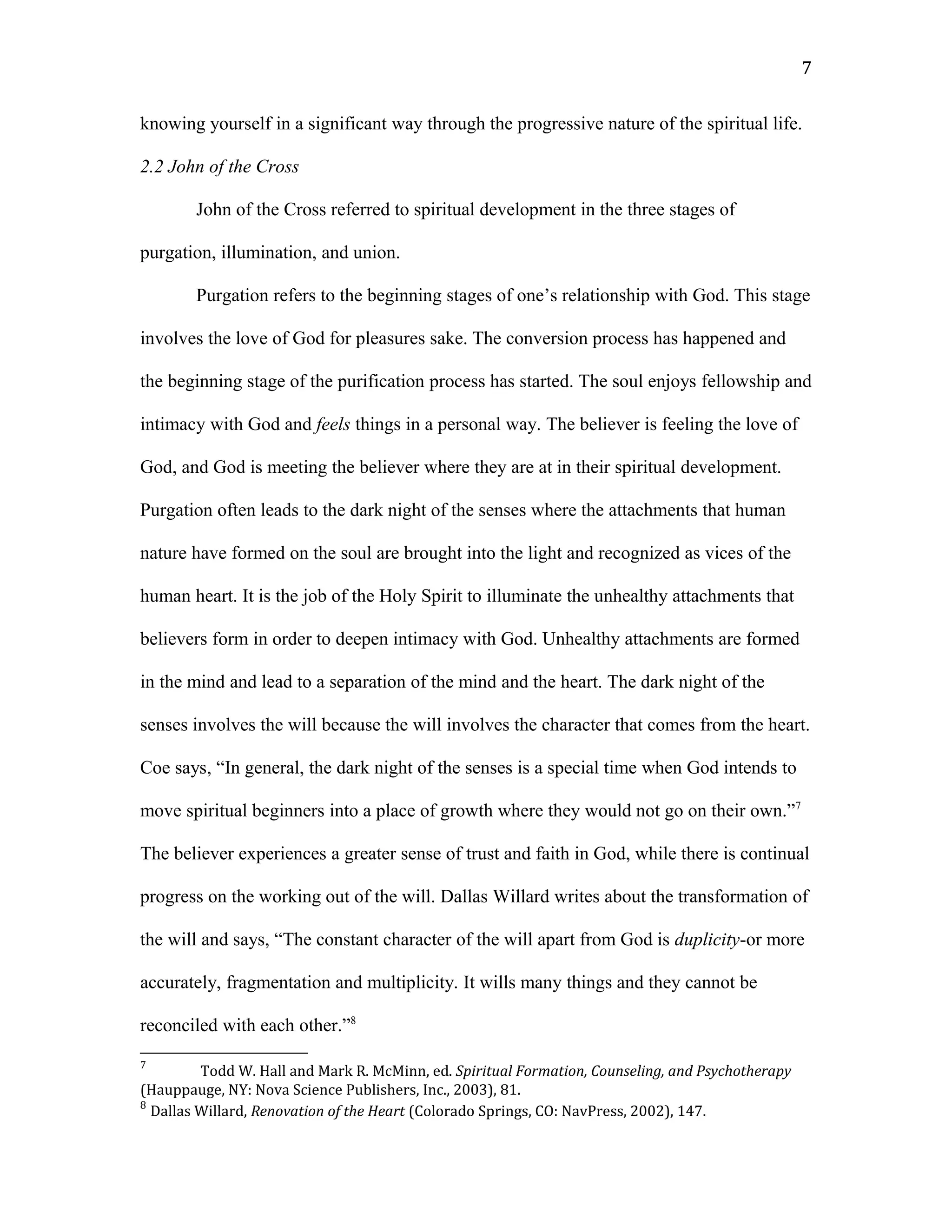 knowing yourself in a significant way through the progressive nature of the spiritual life.
2.2 John of the Cross
John of the Cross referred to spiritual development in the three stages of
purgation, illumination, and union.
Purgation refers to the beginning stages of one’s relationship with God. This stage
involves the love of God for pleasures sake. The conversion process has happened and
the beginning stage of the purification process has started. The soul enjoys fellowship and
intimacy with God and feels things in a personal way. The believer is feeling the love of
God, and God is meeting the believer where they are at in their spiritual development.
Purgation often leads to the dark night of the senses where the attachments that human
nature have formed on the soul are brought into the light and recognized as vices of the
human heart. It is the job of the Holy Spirit to illuminate the unhealthy attachments that
believers form in order to deepen intimacy with God. Unhealthy attachments are formed
in the mind and lead to a separation of the mind and the heart. The dark night of the
senses involves the will because the will involves the character that comes from the heart.
Coe says, “In general, the dark night of the senses is a special time when God intends to
move spiritual beginners into a place of growth where they would not go on their own.”7
The believer experiences a greater sense of trust and faith in God, while there is continual
progress on the working out of the will. Dallas Willard writes about the transformation of
the will and says, “The constant character of the will apart from God is duplicity-or more
accurately, fragmentation and multiplicity. It wills many things and they cannot be
reconciled with each other.”8
7
Todd W. Hall and Mark R. McMinn, ed. Spiritual Formation, Counseling, and Psychotherapy
(Hauppauge, NY: Nova Science Publishers, Inc., 2003), 81.
8
Dallas Willard, Renovation of the Heart (Colorado Springs, CO: NavPress, 2002), 147.
7
 