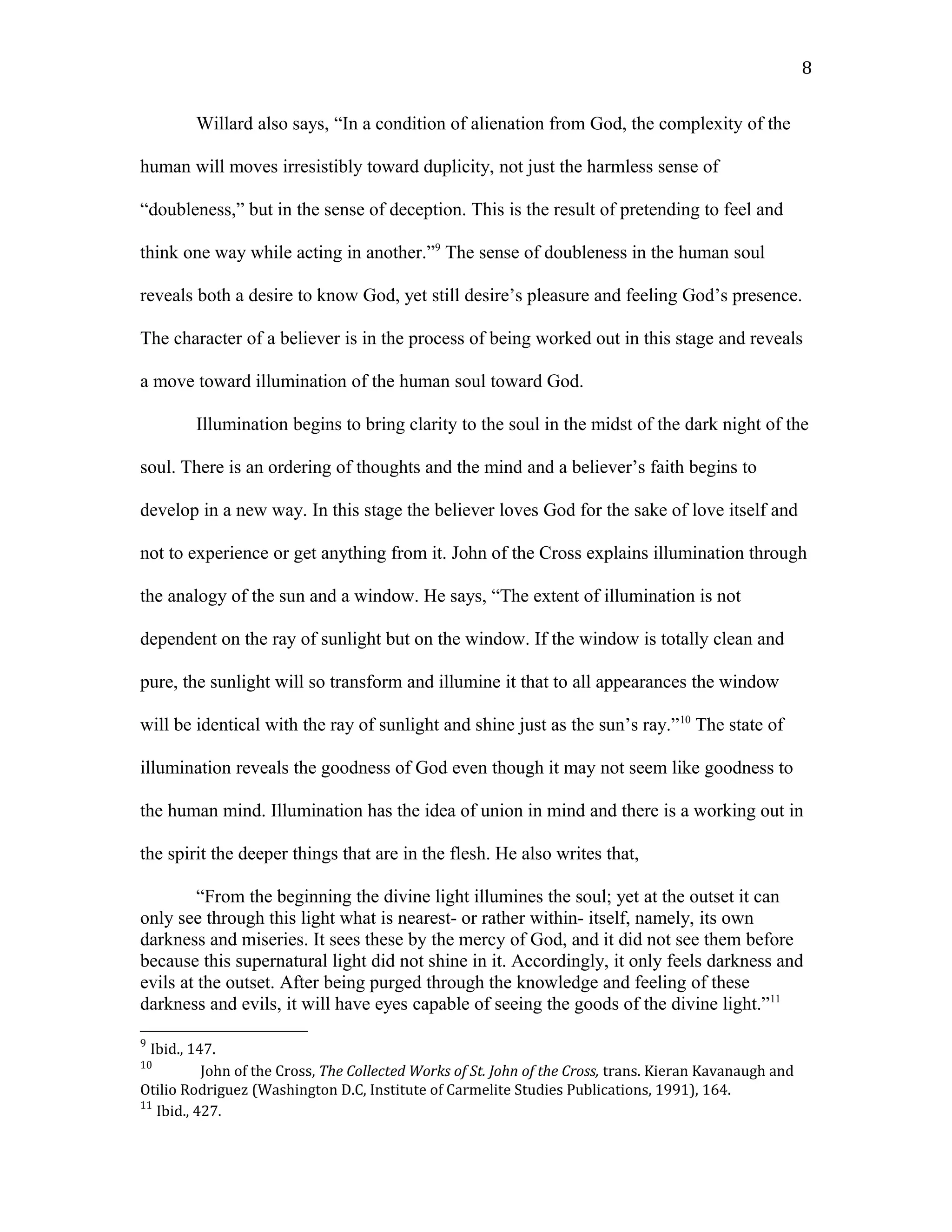 Willard also says, “In a condition of alienation from God, the complexity of the
human will moves irresistibly toward duplicity, not just the harmless sense of
“doubleness,” but in the sense of deception. This is the result of pretending to feel and
think one way while acting in another.”9
The sense of doubleness in the human soul
reveals both a desire to know God, yet still desire’s pleasure and feeling God’s presence.
The character of a believer is in the process of being worked out in this stage and reveals
a move toward illumination of the human soul toward God.
Illumination begins to bring clarity to the soul in the midst of the dark night of the
soul. There is an ordering of thoughts and the mind and a believer’s faith begins to
develop in a new way. In this stage the believer loves God for the sake of love itself and
not to experience or get anything from it. John of the Cross explains illumination through
the analogy of the sun and a window. He says, “The extent of illumination is not
dependent on the ray of sunlight but on the window. If the window is totally clean and
pure, the sunlight will so transform and illumine it that to all appearances the window
will be identical with the ray of sunlight and shine just as the sun’s ray.”10
The state of
illumination reveals the goodness of God even though it may not seem like goodness to
the human mind. Illumination has the idea of union in mind and there is a working out in
the spirit the deeper things that are in the flesh. He also writes that,
“From the beginning the divine light illumines the soul; yet at the outset it can
only see through this light what is nearest- or rather within- itself, namely, its own
darkness and miseries. It sees these by the mercy of God, and it did not see them before
because this supernatural light did not shine in it. Accordingly, it only feels darkness and
evils at the outset. After being purged through the knowledge and feeling of these
darkness and evils, it will have eyes capable of seeing the goods of the divine light.”11
9
Ibid., 147.
10
John of the Cross, The Collected Works of St. John of the Cross, trans. Kieran Kavanaugh and
Otilio Rodriguez (Washington D.C, Institute of Carmelite Studies Publications, 1991), 164.
11
Ibid., 427.
8
 
