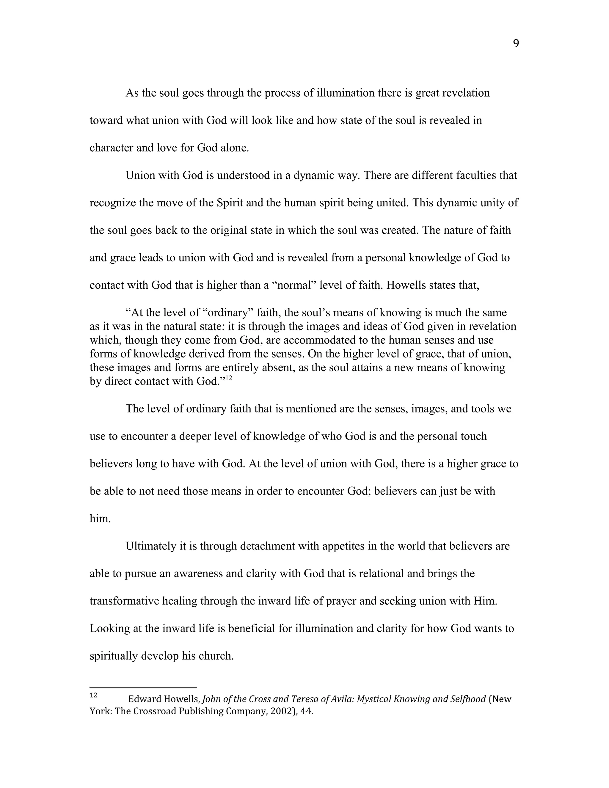 As the soul goes through the process of illumination there is great revelation
toward what union with God will look like and how state of the soul is revealed in
character and love for God alone.
Union with God is understood in a dynamic way. There are different faculties that
recognize the move of the Spirit and the human spirit being united. This dynamic unity of
the soul goes back to the original state in which the soul was created. The nature of faith
and grace leads to union with God and is revealed from a personal knowledge of God to
contact with God that is higher than a “normal” level of faith. Howells states that,
“At the level of “ordinary” faith, the soul’s means of knowing is much the same
as it was in the natural state: it is through the images and ideas of God given in revelation
which, though they come from God, are accommodated to the human senses and use
forms of knowledge derived from the senses. On the higher level of grace, that of union,
these images and forms are entirely absent, as the soul attains a new means of knowing
by direct contact with God.”12
The level of ordinary faith that is mentioned are the senses, images, and tools we
use to encounter a deeper level of knowledge of who God is and the personal touch
believers long to have with God. At the level of union with God, there is a higher grace to
be able to not need those means in order to encounter God; believers can just be with
him.
Ultimately it is through detachment with appetites in the world that believers are
able to pursue an awareness and clarity with God that is relational and brings the
transformative healing through the inward life of prayer and seeking union with Him.
Looking at the inward life is beneficial for illumination and clarity for how God wants to
spiritually develop his church.
12
Edward Howells, John of the Cross and Teresa of Avila: Mystical Knowing and Selfhood (New
York: The Crossroad Publishing Company, 2002), 44.
9
 