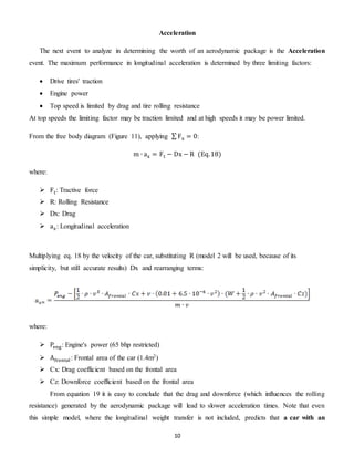 10
Acceleration
The next event to analyze in determining the worth of an aerodynamic package is the Acceleration
event. The maximum performance in longitudinal acceleration is determined by three limiting factors:
 Drive tires' traction
 Engine power
 Top speed is limited by drag and tire rolling resistance
At top speeds the limiting factor may be traction limited and at high speeds it may be power limited.
From the free body diagram (Figure 11), applying ∑ Fx = 0:
m ∙ ax = Ft − Dx − R (Eq.18)
where:
 Ft: Tractive force
 R: Rolling Resistance
 Dx: Drag
 ax: Longitudinal acceleration
Multiplying eq. 18 by the velocity of the car, substituting R (model 2 will be used, because of its
simplicity, but still accurate results) Dx and rearranging terms:
where:
 Peng: Engine's power (65 bhp restricted)
 Afrontal: Frontal area of the car (1.4m2)
 Cx: Drag coefficient based on the frontal area
 Cz: Downforce coefficient based on the frontal area
From equation 19 it is easy to conclude that the drag and downforce (which influences the rolling
resistance) generated by the aerodynamic package will lead to slower acceleration times. Note that even
this simple model, where the longitudinal weight transfer is not included, predicts that a car with an
 