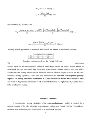 12
max = −Fb − Dx (Eq.21)
ax = −
(Fb + Dx)
m
(Eq. 22)
and substituting Fb = μ(W + Dz),
−ax =
(μ(W+ Dz) + Dx)
m
=
(μ(W+
1
2
ρv2
AfrontalCd) +
1
2
ρv2
AfrontalCx)
m
(Eq.23)
−ax =
(μW +
1
2
ρv2
Afrontal(Cdμ + Cx)
m
(Eq. 24)
Assuming realistic parameters for a Formula SAE car with and without an aerodynamic package:
The deceleration
achieved by the car with an aerodynamic package is always larger than the one produce by a car without an
aerodynamic package, particularly since the car with an aerodynamic package produces more drag, which
is beneficial when braking, and because the downforce produced enhances the grip of the car and hence the
mechanical braking capabilities. Hence it has been demonstrated that a car with an aerodynamic package
improves the braking capabilities of a Formula SAE car, which means that the driver can brake later
and based on the previous conclusions he will be capable to corner at a higher speeds,all of this thanks
to the aerodynamic package.
Autocross/ Endurance
A comprehensive lap-time simulation of the Autocross/Endurance track(s) is required for a
thorough analysis of the effect of adding an aerodynamic package to a Formula SAE car. Two different
programs were used to determine the trade-offs in an aerodynamic package.
Downforce and drag coefficient for Formula SAE cars
 