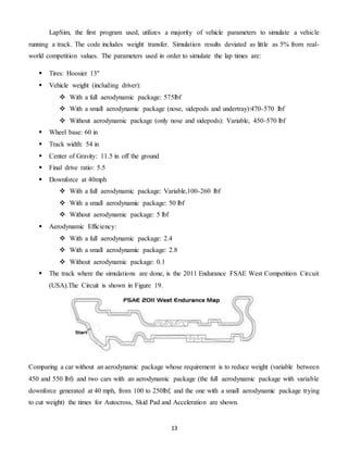 13
LapSim, the first program used, utilizes a majority of vehicle parameters to simulate a vehicle
running a track. The code includes weight transfer. Simulation results deviated as little as 5% from real-
world competition values. The parameters used in order to simulate the lap times are:
 Tires: Hoosier 13''
 Vehicle weight (including driver):
 With a full aerodynamic package: 575lbf
 With a small aerodynamic package (nose, sidepods and undertray):470-570 lbf
 Without aerodynamic package (only nose and sidepods): Variable, 450-570 lbf
 Wheel base: 60 in
 Track width: 54 in
 Center of Gravity: 11.5 in off the ground
 Final drive ratio: 5.5
 Downforce at 40mph
 With a full aerodynamic package: Variable,100-260 lbf
 With a small aerodynamic package: 50 lbf
 Without aerodynamic package: 5 lbf
 Aerodynamic Efficiency:
 With a full aerodynamic package: 2.4
 With a small aerodynamic package: 2.8
 Without aerodynamic package: 0.1
 The track where the simulations are done, is the 2011 Endurance FSAE West Competition Circuit
(USA).The Circuit is shown in Figure 19.
Comparing a car without an aerodynamic package whose requirement is to reduce weight (variable between
450 and 550 lbf) and two cars with an aerodynamic package (the full aerodynamic package with variable
downforce generated at 40 mph, from 100 to 250lbf, and the one with a small aerodynamic package trying
to cut weight) the times for Autocross, Skid Pad and Acceleration are shown.
 