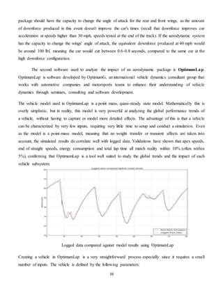 16
package should have the capacity to change the angle of attack for the rear and front wings, as the amount
of downforce produced in this event doesn't improve the car's times (recall that downforce improves car
acceleration at speeds higher than 30 mph, speeds tested at the end of the track). If the aerodynamic system
has the capacity to change the wings' angle of attack, the equivalent downforce produced at 40 mph would
be around 100 lbf, meaning the car would cut between 0.6-0.8 seconds, compared to the same car at the
high downforce configuration.
The second software used to analyze the impact of an aerodynamic package is OptimumLap.
OptimumLap is software developed by OptimumG, an international vehicle dynamics consultant group that
works with automotive companies and motorsports teams to enhance their understanding of vehicle
dynamics through seminars, consulting and software development.
The vehicle model used in OptimumLap is a point mass, quasi-steady state model. Mathematically this is
overly simplistic, but in reality, this model is very powerful at analyzing the global performance trends of
a vehicle, without having to capture or model more detailed effects. The advantage of this is that a vehicle
can be characterized by very few inputs, requiring very little time to setup and conduct a simulation. Even
as the model is a point-mass model, meaning that no weight transfer or transient affects are taken into
account, the simulated results do correlate well with logged data. Validations have shown that apex speeds,
end of straight speeds, energy consumption and total lap time all match reality within 10% (often within
5%), confirming that OptimumLap is a tool well suited to study the global trends and the impact of each
vehicle subsystem.
Creating a vehicle in OptimumLap is a very straightforward process especially since it requires a small
number of inputs. The vehicle is defined by the following parameters:
Logged data compared against model results using OptimumLap
 