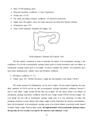 17
 Mass: 575 lbf including driver
 Drag and downforce coefficient: 1.3 and 3 respectively
 Frontal area: 15.2 ft2
 Tire radius and rolling resistance coefficient: 10'' and 0.015 respectively.
 Engine data. The engine's curves for torque and power are taken from Ricardo software.
 Transmission type: CVT
 Track: FSAE Endurance Nebraska 2012 (figure 29)
FSAE Endurance Nebraska 2012,Lincoln USA
The first analysis considered in order to determine the impact of an aerodynamic package, is the
comparison of a car with an aerodynamic package (whose goal is to create downforce) and a car without an
aerodynamic package (whose goal is cut weight). In order to simulate this analysis, two parameters have
been varied simultaneously, vehicle's mass and downforce coefficient.
 Downforce coefficient: 0 - 3.5
 Vehicle mass: 350 - 500 lbf ( the driver's weight has been included in the model, 150 lbf )
The results produced by OptimumLap can be seen in Figure 30 (next page).Comparing the most
likely situations for FSAE cars the car with an aerodynamic package (downforce coefficients between 2
and 3.5, and vehicle weight around 650 lbf, blue star on figure 30) will always defeat a car without an
aerodynamic package (downforce coefficient close the zero, weight around 550 lbf, red star on figure 30),
even though the cars with an aerodynamic package weigh more. It is very interesting to realize that
producing downforce is more efficient than cutting weight in terms of lap times for autocross and endurance,
hence the development of an aerodynamic package seems to be a better solution to get better results instead
of simply cutting weight. Based on these results, the implementation of an aerodynamic package reduces
the lap times by few seconds every lap for the autocross and endurance event.
 