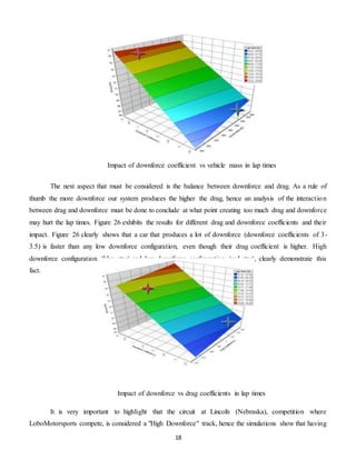 18
The next aspect that must be considered is the balance between downforce and drag. As a rule of
thumb the more downforce our system produces the higher the drag, hence an analysis of the interaction
between drag and downforce must be done to conclude at what point creating too much drag and downforce
may hurt the lap times. Figure 26 exhibits the results for different drag and downforce coefficients and their
impact. Figure 26 clearly shows that a car that produces a lot of downforce (downforce coefficients of 3-
3.5) is faster than any low downforce configuration, even though their drag coefficient is higher. High
downforce configuration (blue star) and low downforce configuration (red star), clearly demonstrate this
fact.
It is very important to highlight that the circuit at Lincoln (Nebraska), competition where
LoboMotorsports compete, is considered a "High Downforce" track, hence the simulations show that having
Impact of downforce coefficient vs vehicle mass in lap times
Impact of downforce vs drag coefficients in lap times
 