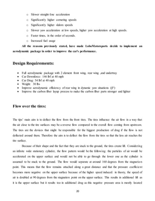 20
o Slower straight-line acceleration
o Significantly higher cornering speeds
o Significantly higher slalom speeds
o Slower yaw acceleration at low speeds, higher yaw acceleration at high speeds.
o Faster times, in the order of seconds.
o Increased fuel usage
All the reasons previously stated, have made LoboMotorsports decide to implement an
aerodynamic package in order to improve the car's performance.
Design Requirements:
 Full aerodynamic package with 2 element front wing, rear wing ,and undertray
 Car Downforce: 146 lbf at 40 mph
 Car Drag: 54 lbf at 40 mph
 Weight: 30 lbs
 Improve aerodynamic efficiency of rear wing in dynamic yaw situations (β°)
 Improve the carbon fiber layup process to make the carbon fiber parts stronger and lighter
Flow over the tires:
The tips’ main aim is to deflect the flow from the front tires. The tires influence the air flow in a way that
the air close to the tire surfaces may be a reverse flow compared to the overall flow coming from upstream.
The tires are the devices that might be responsible for the biggest production of drag if the flow is not
deflected around them. Therefore the aim is to deflect the flow from the tires so that the less air reaches the
tire surface.
Because of their shape and the fact that they are stuck to the ground, the tires create lift. Considering
an infinite wide stationary cylinder, the flow pattern would be the following: the particles of air would be
accelerated on the upper surface and would not be able to go through the lower one as the cylinder is
assumed to be stuck to the ground. The flow would separate at around 160 degrees from the stagnation
point. This means that the flow remains attached along a great distance and that the pressure coefficient
becomes more negative on the upper surface because of the higher speed induced: in theory, the speed of
air is doubled at 90 degrees from the stagnation point on the upper surface. This results in additional lift as
it is the upper surface but it results too in additional drag as this negative pressure area is mostly located
 