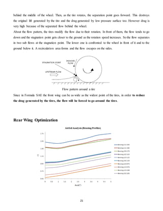 21
behind the middle of the wheel. Then, as the tire rotates, the separation point goes forward. This destroys
the original lift generated by the tire and the drag generated by low pressure surface too. However drag is
very high because of the separated flow behind the wheel.
About the flow pattern, the tires modify the flow due to their rotation. In front of them, the flow tends to go
down and the stagnation point gets closer to the ground as the rotation speed increases. So the flow separates
in two sub flows at the stagnation point. The lower one is confronted to the wheel in front of it and to the
ground below it. A recirculation area forms and the flow escapes on the sides.
Since in Formula SAE the front wing can be as wide as the widest point of the tires, in order to reduce
the drag generated by the tires, the flow will be forced to go around the tires.
Rear Wing Optimization
Flow pattern around a tire
 