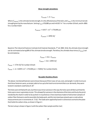 24
Shear strength calculations
𝑆 𝑡𝑒𝑛𝑠𝑖𝑙 𝑒 = 𝐴 ∗ 𝑡 𝑚𝑖𝑛
Where 𝑆 𝑡𝑒𝑛𝑠𝑖𝑙𝑒 is the ultimate tensilestrength,A isthe affectedareaof the bolt,and 𝑡 𝑚𝑖𝑛 is the minimumtensile
strengthgivenbythe manufacturer.Setting 𝑡 𝑚𝑖𝑛=170,000 psi and A=0.017 in2
fora number10 bolt,andA=.0091
for a number6 bolt
𝑆 𝑡𝑒𝑛𝑠𝑖𝑙𝑒 = 0.017 --𝑖𝑛2 ∗ 170,000 𝑝𝑠𝑖
𝑆 𝑡𝑒𝑛𝑠𝑖𝑙𝑒 = 2890 𝑙𝑏𝑓
Basedon The Industrial FastenerInstitute (InchFastenerStandards,7th
ed.2003. B-8), the ultimate shearstrength
can be estimatedasbeing60%of the ultimate tensilestrength.Therefore,the ultimate shearstress( 𝑆 𝑠ℎ𝑒𝑎𝑟) can
be estimatedas:
𝑆 𝑠ℎ𝑒𝑎𝑟 = 0.6 ∗ 𝑆 𝑡𝑒𝑛𝑠𝑖𝑙𝑒
𝑆 𝑠ℎ𝑒𝑎𝑟 = 0.6 ∗ 2890 𝑙𝑏𝑓
𝑆 𝑠ℎ𝑒𝑎𝑟 = 1734 𝑙𝑏𝑓 for number10 bolt
𝑆 𝑠ℎ𝑒𝑎𝑟 = .6 ∗ 0.0091 𝑖𝑛2 ∗ 170,000 𝑝𝑠𝑖 = 928𝑙𝑏𝑓 for number6 bolts
Reusable Shankless Rivets
The above-mentionedfastenerswerechosenbecauseof theirease-of-use,cost,andweight.Inordertoensure
that these fastenerswere,astested,able tolive uptothe harshenvironmentthata car demands,theywere
testedinstandard-sizedholesof .25”
The holeswere drilledwithcare,butthere wasminorvariance inthe way the holeswere drilledsuchthatthe
holeswere neversupremelycircular.Thisallowedforvariance inthe diameterof the hole andthuslythe pinch
neededbythe shankinorderto be pushed-inorpulledout.A teststandwasmade to holdcertainsamplesof
carbon fiberthatwere usedtoassemble the bodywork,andthisteststandwas placedupona scale whose
measurementsare inincrementsof .5 𝑙𝑏𝑓.The loadswere appliedbyhandina directionsnormal tothe plate
that holdsthe carbon strips,asshowninFigure 1
The test setupisshowninfigure 1 withthe carbon fibersample andthe rivet:
 