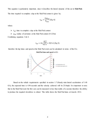 3
This equation is particularly important, since it describes the lateral dynamic of the car in Skid Pad.
The time required to complete a lap at the Skid Pad contest is given by;
tSP =
2πρSP
Vmax
(Eq. 4)
where:
 tSP: time to complete a lap at the Skid Pad contest
 ρSP: radius of curvature at the Skid Pad contest (9.125m)
Combining equations 3 & 4:
tSP = 2π√
ρSP
G′s
= f(G′
s) (Eq.5)
therefore the lap times and speed at the Skid Pad event can be calculated in terms of the G's;
Based on the vehicle requirements specified in section 1.7 (Steady state lateral acceleration of 1.48
G's), the expected time is 4.96 seconds and the velocity achieved will be 25.8mph. It is important to note
that in the Skid Pad event the first cars can be measured in less than tenths of a second, therefore the ability
to produce the required downforce is critical. This table shows the Skid Pad times at Lincoln 2012.
 