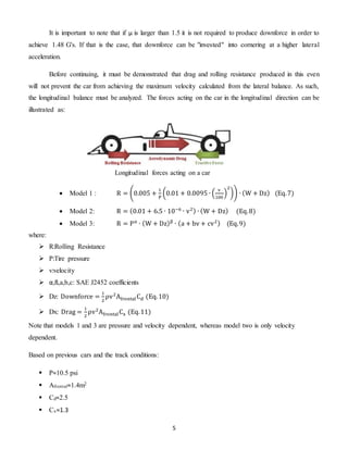 5
It is important to note that if μ is larger than 1.5 it is not required to produce downforce in order to
achieve 1.48 G's. If that is the case, that downforce can be "invested" into cornering at a higher lateral
acceleration.
Before continuing, it must be demonstrated that drag and rolling resistance produced in this even
will not prevent the car from achieving the maximum velocity calculated from the lateral balance. As such,
the longitudinal balance must be analyzed. The forces acting on the car in the longitudinal direction can be
illustrated as:
 Model 1 : R = (0.005 +
1
P
(0.01 + 0.0095 ∙ (
v
100
)
2
)) ∙ (W + Dz) (Eq.7)
 Model 2: R = (0.01 + 6.5 ∙ 10−6
∙ v2) ∙ (W + Dz) (Eq.8)
 Model 3: R = Pα
∙ (W + Dz)β
∙ (a + bv + cv2) (Eq.9)
where:
 R:Rolling Resistance
 P:Tire pressure
 v:velocity
 α,ß,a,b,c: SAE J2452 coefficients
 Dz: Downforce =
1
2
ρv2
AfrontalCd (Eq.10)
 Dx: Drag =
1
2
ρv2
AfrontalCx (Eq.11)
Note that models 1 and 3 are pressure and velocity dependent, whereas model two is only velocity
dependent.
Based on previous cars and the track conditions:
 P≈10.5 psi
 Afrontal≈1.4m2
 Cd≈2.5
 Cx≈1.3
Longitudinal forces acting on a car
 