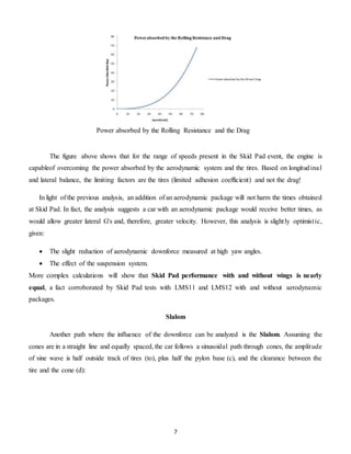 7
The figure above shows that for the range of speeds present in the Skid Pad event, the engine is
capableof overcoming the power absorbed by the aerodynamic system and the tires. Based on longitudinal
and lateral balance, the limiting factors are the tires (limited adhesion coefficient) and not the drag!
In light of the previous analysis, an addition of an aerodynamic package will not harm the times obtained
at Skid Pad. In fact, the analysis suggests a car with an aerodynamic package would receive better times, as
would allow greater lateral G's and, therefore, greater velocity. However, this analysis is slightly optimistic,
given:
 The slight reduction of aerodynamic downforce measured at high yaw angles.
 The effect of the suspension system.
More complex calculations will show that Skid Pad performance with and without wings is nearly
equal, a fact corroborated by Skid Pad tests with LMS11 and LMS12 with and without aerodynamic
packages.
Slalom
Another path where the influence of the downforce can be analyzed is the Slalom. Assuming the
cones are in a straight line and equally spaced, the car follows a sinusoidal path through cones, the amplitude
of sine wave is half outside track of tires (to), plus half the pylon base (c), and the clearance between the
tire and the cone (d):
Power absorbed by the Rolling Resistance and the Drag
 