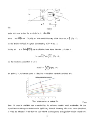 8
The
spatial sine wave is given by: y = Asin(wxx) (Eq.12)
where A =
(to+c)
2
+ d (Eq.13) , wx is the spatial frequency of the slalom wx =
π
L
(Eq.14),
also the distance traveled, x is given approximately by x= vt (Eq.15)
yielding to: y = Asin(
πvt
L
) , the acceleration in the lateral direction, y, is then ÿ:
ÿ = −A(
πv
L
)2
sin (
πvt
L
) (Eq. 16)
and the maximum acceleration in G's is:
maxG′
s =
A
g
(
πv
L
)2
(Eq.17)
the period (T=L/v) between cones as a function of the slalom amplitude at various G's:
From
figure 16, it can be concluded that by maximizing the maximum transient lateral acceleration, the time
required to drive through the slalom can be significantly reduced. Assuming a five cones slalom (amplitude
of 50 in), the difference of time between a car without an aerodynamic package (max transient lateral force
Slalom
Time between cones at various G's
 