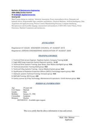 Bachelor of Mechatronics Engineering
2004-2008//Jordan Amman
At Al-BALQA' Applied University
Good grade
Main Courses during my studying : Industrial Automation, Power semiconductor drives, Pneumatic and
hydraulic drives, Programmable logic controllers and Robotics, Electrical Machines, Artificial Intelligence, Data
Acquisition and signal processing, Process Control, Manufacturing Processes, Computer Interfacing,
Microprocessor and Assembly language, measurement and transducers, CAD/CAM, Control Theory, Power
Electronics, Machine Components and mechanisms.
AFFILIATION
Registered AT SAUDI ENGINEER COUNCIL AT AUGEST 2010
Registered JORDAN ENGINEERING ASSOCIATION AT AUGEST 2008
TRAINING COURSES
1- Technical Filed service Engineer- RapiScan System, Company Training in UK
2- Eagle M60 Cargo Inspection System-Rapiscan systems- In UK
3- Technical Drive Systems Training -Gear Boxes, Gear Motors Bonfiglioli group -KSA
4- Technical pneumatic Training-ASCO group -KSA
5- Technical X-Ray Systems Training. –Varian Medical System group -KSA
6- Qualification of Radiation Protection Officers (RPO's)-Technology experts group.-KSA
7- Hydraulic systems Technical Training.-Enerpack group -KSA
8- MATLAB Training. IEEE Group -JOR
9- Gantry scanner by X-Ray Technology, Maintenance & operations –Smith Heiman group -KSA
PERSONAL INFORMATION
Age: 29 years old
Civil Status: Married
Gender: Male
Birthday: January 21, 1986
Citizenship: Jordanian
Religion: Muslim
REFERENCE: Available upon request.
This is to certify that the above information is true and correct.
______________________
Raid Abu Shinnar
Applicant
 