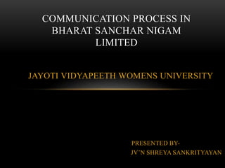 JAYOTI VIDYAPEETH WOMENS UNIVERSITY
PRESENTED BY-
JV’N SHREYA SANKRITYAYAN
COMMUNICATION PROCESS IN
BHARAT SANCHAR NIGAM
LIMITED
 