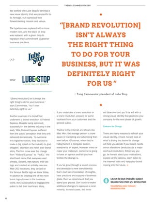 TRENDS SUMMER READER
10
We worked with Lube Stop to develop a
new visual identity that was respectful to
its heritage, but expressed their
forward-looking mission and values.
The typeface was replaced with a more
modern one, and the black oil drop
was replaced with a green drop to
represent their commitment to greener
business practices.
“[BRAND REVOLUTION]
ISN’T ALWAYS
THE RIGHT THING
TO DO FOR YOUR
BUSINESS, BUT IT WAS
DEFINITELY RIGHT
FOR US “
:: Tony Cammerata, president of Lube Stop
If you undertake a brand evolution or
a brand revolution, prepare for some
backlash from your customers and the
general public.
Thanks to the internet and shows like
Mad Men, the average person is more
aware of marketing and advertising than
ever before. Of course, when they’re
hiding behind a computer screen,
everyone is an expert. However minor or
major your makeover, someone is going
to have an opinion and tell you how
terrible the change is.
If you’ve gone through a sound process
and developed a new brand identity
that’s built on a foundation of insights,
best practices and support of business
goals, then we recommend that you
stand your ground. Don’t rush to make
additional changes to appease a vocal
minority. In most cases, the fervor
will blow over and you’ll be left with a
strong visual identity that positions your
company for the next phase of growth.
Embrace the Change
There are many reasons to refresh your
visual identity. A hard, honest look at
what’s driving the desire for change
will help you decide if your brand needs
minor alterations (evolution) or a major
overhaul (revolution). Either way you
go, be honest about your motivations,
explore all the options, don’t listen to
the internet trolls and keep your brand
moving into the future. ::
OLD
NEW
“[Brand revolution] isn’t always the
right thing to do for your business,”
says Cammerata, “but it was
definitely right for us.”
Another example of a brand that
underwent a brand revolution is Federal
Express. Despite being extremely
successful in the delivery industry in the
early ‘90s, Federal Express suffered
from the public perception that they only
delivered domestically. To overcome
this ingrained notion, they decided to
make a big splash in the industry to grab
shippers’ attention and retell their brand
story. The first move was the change
from “Federal Express” to “FedEx,” the
shorthand name that everyone used
already. Second, they tossed their old
logo and created an entirely new one.
After 200 iterations, they landed on
the famous FedEx logo we know today.
In addition to creating one of the most
iconic logos known in the business
world, they successfully re-engaged the
public to tell their real brand story.
	 LISTEN TO OUR PODCAST ABOUT
	 BRAND EVOLUTION VS. REVOLUTION
	 THUNDERTECH.COM/PODCAST/
BRANDEVOLUTION
 
