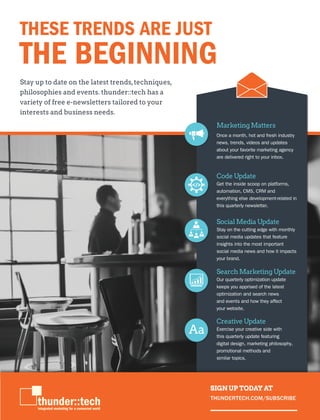 THUNDERTECH.COM
11
Stay up to date on the latest trends,techniques,
philosophies and events. thunder::tech has a
variety of free e-newsletters tailored to your
interests and business needs.
THESE TRENDS ARE JUST
THE BEGINNING
Social Media Update
Stay on the cutting edge with monthly
social media updates that feature
insights into the most important
social media news and how it impacts
your brand.
Search Marketing Update
Our quarterly optimization update
keeps you apprised of the latest
optimization and search news
and events and how they affect
your website.
Creative Update
Exercise your creative side with
this quarterly update featuring
digital design, marketing philosophy,
promotional methods and
similar topics.
Marketing Matters
Once a month, hot and fresh industry
news, trends, videos and updates
about your favorite marketing agency
are delivered right to your inbox.
Code Update
Get the inside scoop on platforms,
automation, CMS, CRM and
everything else development-related in
this quarterly newsletter.
SIGN UP TODAY AT
THUNDERTECH.COM/SUBSCRIBE
 