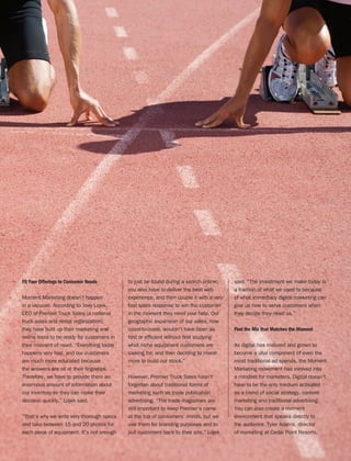 THUNDERTECH.COM
13
Fit Your Offerings to Consumer Needs
Moment Marketing doesn’t happen
in a vacuum. According to Joey Lojek,
CEO of Premier Truck Sales (a national
truck sales and rental organization),
they have built up their marketing and
online tools to be ready for customers in
their moment of need. “Everything today
happens very fast, and our customers
are much more educated because
the answers are all at their fingertips.
Therefore, we have to provide them an
enormous amount of information about
our inventory so they can make their
decision quickly,” Lojek said.
“That’s why we write very thorough specs
and take between 15 and 20 photos for
each piece of equipment. It’s not enough
to just be found during a search online;
you also have to deliver the best web
experience, and then couple it with a very
fast sales response to win the customer
in the moment they need your help. Our
geographic expansion of our sales, now
coast-to-coast, wouldn’t have been as
fast or efficient without first studying
what niche equipment customers are
looking for, and then deciding to invest
more to build our stock.”
However, Premier Truck Sales hasn’t
forgotten about traditional forms of
marketing such as trade publication
advertising. “The trade magazines are
still important to keep Premier’s name
at the top of consumers’ minds, but we
use them for branding purposes and to
pull customers back to their site,” Lojek
said. “The investment we make today is
a fraction of what we used to because
of what immediacy digital marketing can
give us now to serve customers when
they decide they need us.”
Find the Mix that Matches the Moment
As digital has matured and grown to
become a vital component of even the
most traditional ad spends, the Moment
Marketing movement has evolved into
a mindset for marketers. Digital doesn’t
have to be the only medium activated
as a blend of social strategy, content
marketing and traditional advertising.
You can also create a moment
environment that speaks directly to
the audience. Tyler Adams, director
of marketing at Cedar Point Resorts,
 