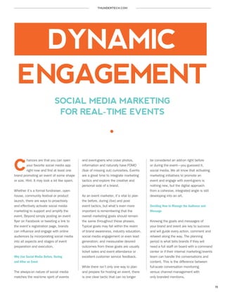 THUNDERTECH.COM
15
SOCIAL MEDIA MARKETING
FOR REAL-TIME EVENTS
hances are that you can open
your favorite social media app
right now and find at least one
brand promoting an event of some shape
or size. Hint: It may look a lot like spam.
Whether it’s a formal fundraiser, open
house, community festival or product
launch, there are ways to proactively
and effectively activate social media
marketing to support and amplify the
event. Beyond simply posting an event
flyer on Facebook or tweeting a link to
the event’s registration page, brands
can influence and engage with online
audiences by incorporating social media
into all aspects and stages of event
preparation and execution.
Why Use Social Media Before, During
and After an Event
The always-on nature of social media
matches the real-time spirit of events
and event-goers who crave photos,
information and naturally have FOMO
(fear of missing out) curiosities. Events
are a great time to integrate marketing
tactics and explore the creative and
personal side of a brand.
As an event marketer, it’s vital to plan
the before, during (live) and post-
event tactics, but what’s even more
important is remembering that the
overall marketing goals should remain
the same throughout these phases.
Typical goals may fall within the realm
of brand awareness, industry education,
social media engagement or even lead
generation; and measurable desired
outcomes from these goals are usually
ticket sales and event attendance or
excellent customer service feedback.
While there isn’t only one way to plan
and prepare for hosting an event, there
is one clear tactic that can no longer
be considered an add-on right before
or during the event—you guessed it,
social media. We all know that activating
marketing initiatives to promote an
event and engage with event-goers is
nothing new, but the digital approach
from a cohesive, integrated angle is still
developing into an art.
Deciding How to Manage the Audience and
Message
Knowing the goals and messages of
your brand and event are key to success
and will guide every action, comment and
retweet along the way. The planning
period is what tells brands if they will
need a full staff on board with a command
center or if their internal marketing/events
team can handle the conversations and
content. This is the difference between
full-scale conversation monitoring
versus channel management with
only branded mentions.
C
DYNAMIC
ENGAGEMENT
 