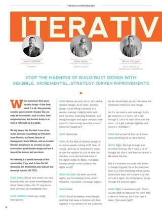 TRENDS SUMMER READER
18
JASON THERRIEN CRAIG ISRAEL BRUCE WILLIAMS
hen businesses think about
iterative design—if they think
about it at all—they generally
consider quick cosmetic changes they can
make to their website, such as colors, fonts
and photography, but iterative design is as
much a philosophy as it is tactic.
We dug deeper into the topic in one of our
recent podcasts. Assembling our President,
Jason Therrien, our Senior Director of
Development, Bruce Williams, and our Creative
Director, Craig Israel, we recorded an open
conversation about iterative design and how it
impacts the industry and our clients.
The following is a partial transcript of that
conversation. If you want to hear the full
discussion visit thundertech.com/podcast and
download episode #XX: TITLE.
CRAIG ISRAEL: [Bruce and Jason] are here
because they are super knowledgeable
about today’s topic and, if I may be so
bold, are also very handsome men.
JASON THERRIEN: Thank you, Craig,
extra points.
ITERATIVE
President Creative Director Senior Director of
Development Department
STOP THE MADNESS OF BUILD/BUST DESIGN WITH
SENSIBLE, INCREMENTAL, STRATEGY-DRIVEN IMPROVEMENTS
So we should back up and talk about the
traditional method of web design.
So it’s: we need a web redesign. Let’s
get everyone in a room. Let’s talk
through it. Let’s hit each other over the
head. Let’s get a design together and
launch it. And then—
CRAIG: And as part of that, we’ll throw
away everything we’ve done before.
BRUCE: Right. We’ll go through a lot
of critical thinking. We’ll have a lot of
thought put into it, and then we launch it.
We check the box.
And it’s business as usual until either
a change of guard, be at the executive
level or a chief marketing officer comes
aboard and says, let’s shake it up and
let’s do it again. So at that point, we go
through the process again.
JASON: Right, a build-bust cycle. That’s
usually what we had seen for more than
a decade; build up, let it rust, tear it
down. That about right?
CRAIG: Before we jump into it, let’s define
iterative design. At its heart, iterative
design is just taking a product or a
service, making it slightly better with
each iteration, collecting feedback, and
doing that again and again until you have
a perfect, functioning, beautiful product.
Does that sound fair?
JASON: Absolutely.
CRAIG: So the idea of iterative design is
as old as people making stuff. Now, of
course, what we’re interested in today
is how this applies to a lot of what our
clientele does and how that lives in
the digital world. So Bruce, how does
iterative design come to play in the
digital world?
BRUCE WILLIAMS: So when you think
digital, you immediately think, what?
Websites, microsites, campaign pages—
JASON: Email.
BRUCE: Email templates, email design,
anything that takes a function and form
together in its interface for the customer.
W
 