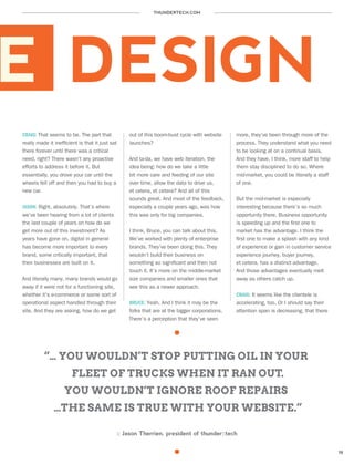 THUNDERTECH.COM
19
E DESIGN
CRAIG: That seems to be. The part that
really made it inefficient is that it just sat
there forever until there was a critical
need, right? There wasn’t any proactive
efforts to address it before it. But
essentially, you drove your car until the
wheels fell off and then you had to buy a
new car.
JASON: Right, absolutely. That’s where
we’ve been hearing from a lot of clients
the last couple of years on how do we
get more out of this investment? As
years have gone on, digital in general
has become more important to every
brand, some critically important, that
their businesses are built on it.
And literally many, many brands would go
away if it were not for a functioning site,
whether it’s e-commerce or some sort of
operational aspect handled through their
site. And they are asking, how do we get
out of this boom-bust cycle with website
launches?
And ta-da, we have web iteration, the
idea being: how do we take a little
bit more care and feeding of our site
over time, allow the data to drive us,
et cetera, et cetera? And all of this
sounds great. And most of the feedback,
especially a couple years ago, was how
this was only for big companies.
I think, Bruce, you can talk about this.
We’ve worked with plenty of enterprise
brands. They’ve been doing this. They
wouldn’t build their business on
something so significant and then not
touch it. It’s more on the middle-market
size companies and smaller ones that
see this as a newer approach.
BRUCE: Yeah. And I think it may be the
folks that are at the bigger corporations.
There’s a perception that they’ve seen
more, they’ve been through more of the
process. They understand what you need
to be looking at on a continual basis.
And they have, I think, more staff to help
them stay disciplined to do so. Where
mid-market, you could be literally a staff
of one.
But the mid-market is especially
interesting because there’s so much
opportunity there. Business opportunity
is speeding up and the first one to
market has the advantage. I think the
first one to make a splash with any kind
of experience or gain in customer service
experience journey, buyer journey,
et cetera, has a distinct advantage.
And those advantages eventually melt
away as others catch up.
CRAIG: It seems like the clientele is
accelerating, too. Or I should say their
attention span is decreasing, that there
“… YOU WOULDN’T STOP PUTTING OIL IN YOUR
FLEET OF TRUCKS WHEN IT RAN OUT.
YOU WOULDN’T IGNORE ROOF REPAIRS
…THE SAME IS TRUE WITH YOUR WEBSITE.”
:: Jason Therrien, president of thunder::tech
 