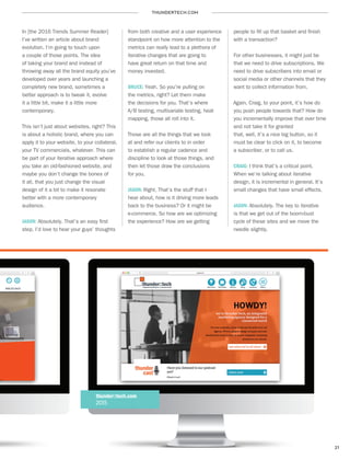 THUNDERTECH.COM
21
In [the 2016 Trends Summer Reader]
I’ve written an article about brand
evolution. I’m going to touch upon
a couple of those points. The idea
of taking your brand and instead of
throwing away all the brand equity you’ve
developed over years and launching a
completely new brand, sometimes a
better approach is to tweak it, evolve
it a little bit, make it a little more
contemporary.
This isn’t just about websites, right? This
is about a holistic brand, where you can
apply it to your website, to your collateral,
your TV commercials, whatever. This can
be part of your iterative approach where
you take an old-fashioned website, and
maybe you don’t change the bones of
it all, that you just change the visual
design of it a bit to make it resonate
better with a more contemporary
audience.
JASON: Absolutely. That’s an easy first
step. I’d love to hear your guys’ thoughts
from both creative and a user experience
standpoint on how more attention to the
metrics can really lead to a plethora of
iterative changes that are going to
have great return on that time and
money invested.
BRUCE: Yeah. So you’re pulling on
the metrics, right? Let them make
the decisions for you. That’s where
A/B testing, multivariate testing, heat
mapping, those all roll into it.
Those are all the things that we look
at and refer our clients to in order
to establish a regular cadence and
discipline to look at those things, and
then let those draw the conclusions
for you.
JASON: Right. That’s the stuff that I
hear about, how is it driving more leads
back to the business? Or it might be
e-commerce. So how are we optimizing
the experience? How are we getting
people to fill up that basket and finish
with a transaction?
For other businesses, it might just be
that we need to drive subscriptions. We
need to drive subscribers into email or
social media or other channels that they
want to collect information from.
Again, Craig, to your point, it’s how do
you push people towards that? How do
you incrementally improve that over time
and not take it for granted
that, well, it’s a nice big button, so it
must be clear to click on it, to become
a subscriber, or to call us.
CRAIG: I think that’s a critical point.
When we’re talking about iterative
design, it is incremental in general. It’s
small changes that have small effects.
JASON: Absolutely. The key to iterative
is that we get out of the boom-bust
cycle of these sites and we move the
needle slightly.
thunder::tech.com
2015
 