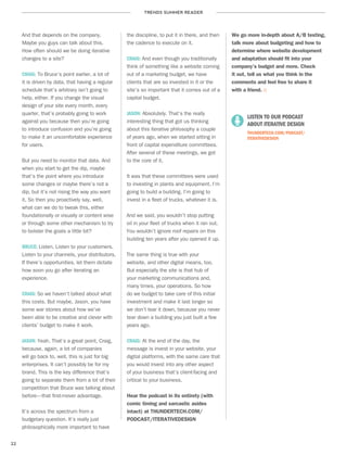 TRENDS SUMMER READER
22
And that depends on the company.
Maybe you guys can talk about this.
How often should we be doing iterative
changes to a site?
CRAIG: To Bruce’s point earlier, a lot of
it is driven by data, that having a regular
schedule that’s arbitrary isn’t going to
help, either. If you change the visual
design of your site every month, every
quarter, that’s probably going to work
against you because then you’re going
to introduce confusion and you’re going
to make it an uncomfortable experience
for users.
But you need to monitor that data. And
when you start to get the dip, maybe
that’s the point where you introduce
some changes or maybe there’s not a
dip, but it’s not rising the way you want
it. So then you proactively say, well,
what can we do to tweak this, either
foundationally or visually or content wise
or through some other mechanism to try
to bolster the goals a little bit?
BRUCE: Listen. Listen to your customers.
Listen to your channels, your distributors.
If there’s opportunities, let them dictate
how soon you go after iterating an
experience.
CRAIG: So we haven’t talked about what
this costs. But maybe, Jason, you have
some war stories about how we’ve
been able to be creative and clever with
clients’ budget to make it work.
JASON: Yeah. That’s a great point, Craig,
because, again, a lot of companies
will go back to, well, this is just for big
enterprises. It can’t possibly be for my
brand. This is the key difference that’s
going to separate them from a lot of their
competition that Bruce was talking about
before—that first-mover advantage.
It’s across the spectrum from a
budgetary question. It’s really just
philosophically more important to have
the discipline, to put it in there, and then
the cadence to execute on it.
CRAIG: And even though you traditionally
think of something like a website coming
out of a marketing budget, we have
clients that are so invested in it or the
site’s so important that it comes out of a
capital budget.
JASON: Absolutely. That’s the really
interesting thing that got us thinking
about this iterative philosophy a couple
of years ago, when we started sitting in
front of capital expenditure committees.
After several of these meetings, we got
to the core of it.
It was that these committees were used
to investing in plants and equipment. I’m
going to build a building. I’m going to
invest in a fleet of trucks, whatever it is.
And we said, you wouldn’t stop putting
oil in your fleet of trucks when it ran out.
You wouldn’t ignore roof repairs on this
building ten years after you opened it up.
The same thing is true with your
website, and other digital means, too.
But especially the site is that hub of
your marketing communications and,
many times, your operations. So how
do we budget to take care of this initial
investment and make it last longer so
we don’t tear it down, because you never
tear down a building you just built a few
years ago.
CRAIG: At the end of the day, the
message is invest in your website, your
digital platforms, with the same care that
you would invest into any other aspect
of your business that’s client-facing and
critical to your business.
Hear the podcast in its entirety (with
comic timing and sarcastic asides
intact) at THUNDERTECH.COM/
PODCAST/ITERATIVEDESIGN
We go more in-depth about A/B testing,
talk more about budgeting and how to
determine where website development
and adaptation should fit into your
company’s budget and more. Check
it out, tell us what you think in the
comments and feel free to share it
with a friend. ::
	 LISTEN TO OUR PODCAST
	 ABOUT ITERATIVE DESIGN	
THUNDERTECH.COM/PODCAST/
ITERATIVEDESIGN
 