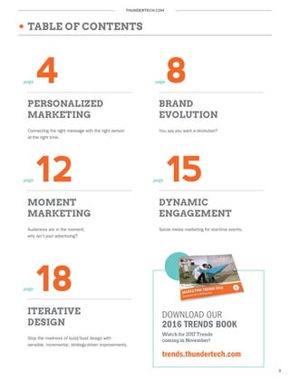 THUNDERTECH.COM
3
4 8
PERSONALIZED
MARKETING
12 15
BRAND
EVOLUTION
Connecting the right message with the right person
at the right time.
You say you want a revolution?
MOMENT
MARKETING
DYNAMIC
ENGAGEMENT
Audiences are in the moment,
why isn’t your advertising?
Social media marketing for real-time events.
page page
page page
TABLE OF CONTENTS
18
ITERATIVE
DESIGN
Stop the madness of build/bust design with
sensible, incremental, strategy-driven improvements.
page
DOWNLOAD OUR
2016 TRENDS BOOK
Watch for 2017 Trends
coming in November!
trends.thundertech.com
 