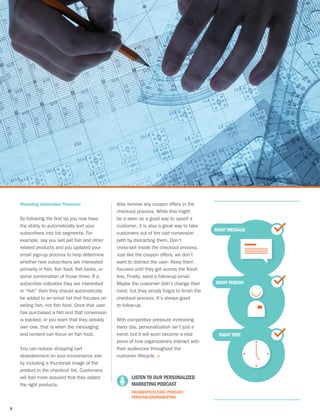 TRENDS SUMMER READER
6
	 LISTEN TO OUR PERSONALIZED
MARKETING	PODCAST
	 THUNDERTECH.COM/PODCAST/
PERSONALIZEDMARKETING
Marketing Automation Processes
By following the first tip you now have
the ability to automatically sort your
subscribers into list segments. For
example, say you sell pet fish and other
related products and you updated your
email sign-up process to help determine
whether new subscribers are interested
primarily in fish, fish food, fish tanks, or
some combination of those three. If a
subscriber indicates they are interested
in “fish” then they should automatically
be added to an email list that focuses on
selling fish, not fish food. Once that user
has purchased a fish and that conversion
is tracked, or you learn that they already
own one, that is when the messaging
and content can focus on fish food.
You can reduce shopping cart
abandonment on your e-commerce site
by including a thumbnail image of the
product in the checkout list. Customers
will feel more assured that they added
the right products.
Also remove any coupon offers in the
checkout process. While this might
be a seen as a good way to upsell a
customer, it is also a great way to take
customers out of the cart conversion
path by distracting them. Don’t
cross-sell inside the checkout process.
Just like the coupon offers, we don’t
want to distract the user. Keep them
focused until they get across the finish
line. Finally, send a follow-up email.
Maybe the customer didn’t change their
mind, but they simply forgot to finish the
checkout process. It’s always good
to follow-up.
With competitive pressure increasing
every day, personalization isn’t just a
trend, but it will soon become a vital
piece of how organizations interact with
their audiences throughout the
customer lifecycle. ::
RIGHT TIME
RIGHT PERSON
RIGHT MESSAGE
 