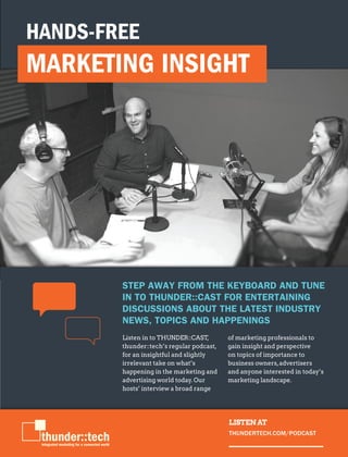 THUNDERTECH.COM
7
Listen in to THUNDER::CAST,
thunder::tech’s regular podcast,
for an insightful and slightly
irrelevant take on what’s
happening in the marketing and
advertising world today. Our
hosts’ interview a broad range
of marketing professionals to
gain insight and perspective
on topics of importance to
business owners,advertisers
and anyone interested in today’s
marketing landscape.
STEP AWAY FROM THE KEYBOARD AND TUNE
IN TO THUNDER::CAST FOR ENTERTAINING
DISCUSSIONS ABOUT THE LATEST INDUSTRY
NEWS, TOPICS AND HAPPENINGS
HANDS-FREE
MARKETING INSIGHT
LISTEN AT
THUNDERTECH.COM/PODCAST
 