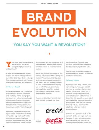TRENDS SUMMER READER
8
BRAND
EVOLUTION
our visual brand isn’t working as
well as it once did. Do you
change it slightly or blow it up
and start fresh?
At least once a week we have a client
express how they’re unhappy with their
current brand identity and want a change.
That always prompts us to ask, “Are you
looking for an evolution or a revolution?”
Is it Time for a Change?
It goes without saying that a company’s
brand identity is a critical component
of its marketing efforts. Changing any
component of it without serious thought
and discussion is looking for trouble.
Identity changes should be conducted
for legitimate business purposes, not
because you want to “shake things up.”
While most companies focus on their
logos, keep in mind that visual identity
isn’t just the logo mark itself, but it’s
also your color palette, typefaces,
iconology, photography styling and any
other visual elements used to help the
Y
YOU SAY YOU WANT A REVOLUTION?
brand connect with your customers. All of
these elements are interconnected and
should be viewed as a comprehensive
system.
Before you consider any changes to your
identity, ask yourself, “What’s driving the
decision?” Is your visual identity dated
and no longer accurately representing
the brand? Has your business changed
in some fundamental fashion requiring
you to rethink how you present your
company to the world? Are you just
tired of seeing the same old logo on
letterhead day after day?
Keep in mind that there’s no rule that
says you have to change your visual
identity over time. Coca-Cola uses
practically the same brand mark today
that they originally registered in 1887.
If you do move forward with changes to
your visual identity, decide if you need an
evolution or a revolution.
The Theory of Evolution
If your logo is still doing a decent job of
representing your brand, you probably
only need an evolution—that is, minor
updates to your visual identity, not a
wholesale change. Maybe that cute
curlicue font doesn’t cut it anymore, or
those ‘80s style speed lines seem out of
place. By keeping key visual elements of
your brand the same, you can maintain
familiarity with your audience while
adapting to better suit modern
aesthetic tastes.
Starbucks is a good case study for this
approach. On the next page, you’ll see
their past 45 years of brand evolution.
While the original logo from 1971 is
markedly different from the current one,
1887
TODAY
 