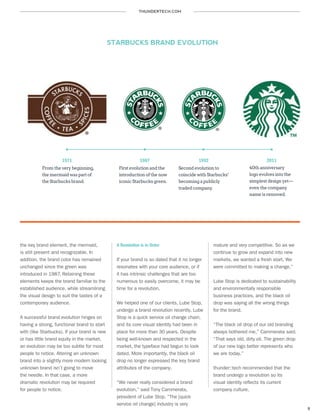 THUNDERTECH.COM
9
the key brand element, the mermaid,
is still present and recognizable. In
addition, the brand color has remained
unchanged since the green was
introduced in 1987. Retaining these
elements keeps the brand familiar to the
established audience, while streamlining
the visual design to suit the tastes of a
contemporary audience.
A successful brand evolution hinges on
having a strong, functional brand to start
with (like Starbucks). If your brand is new
or has little brand equity in the market,
an evolution may be too subtle for most
people to notice. Altering an unknown
brand into a slightly more modern looking
unknown brand isn’t going to move
the needle. In that case, a more
dramatic revolution may be required
for people to notice.
A Revolution is in Order
If your brand is so dated that it no longer
resonates with your core audience, or if
it has intrinsic challenges that are too
numerous to easily overcome, it may be
time for a revolution.
We helped one of our clients, Lube Stop,
undergo a brand revolution recently. Lube
Stop is a quick service oil change chain,
and its core visual identity had been in
place for more than 30 years. Despite
being well-known and respected in the
market, the typeface had begun to look
dated. More importantly, the black oil
drop no longer expressed the key brand
attributes of the company.
“We never really considered a brand
evolution,” said Tony Cammerata,
president of Lube Stop. “The [quick
service oil change] industry is very
mature and very competitive. So as we
continue to grow and expand into new
markets, we wanted a fresh start. We
were committed to making a change.”
Lube Stop is dedicated to sustainability
and environmentally responsible
business practices, and the black oil
drop was saying all the wrong things
for the brand.
“The black oil drop of our old branding
always bothered me,” Cammerata said.
“That says old, dirty oil. The green drop
of our new logo better represents who
we are today.”
thunder::tech recommended that the
brand undergo a revolution so its
visual identity reflects its current
company culture.
1971 1987 20111992
STARBUCKS BRAND EVOLUTION
From the very beginning,
the mermaid was part of
the Starbucks brand.
First evolution and the
introduction of the now
iconic Starbucks green.
Second evolution to
coincide with Starbucks’
becoming a publicly
traded company.
40th anniversary
logo evolves into the
simplest design yet—
even the company
name is removed.
 