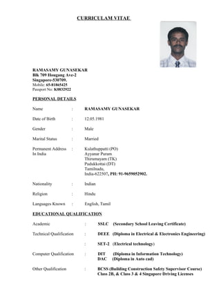 CURRICULAM VITAE
RAMASAMY GUNASEKAR
Blk 709 Hougang Ave-2
Singapore-530709.
Mobile: 65-81865425
Passport No: K0832922
PERSONAL DETAILS
Name : RAMASAMY GUNASEKAR
Date of Birth : 12.05.1981
Gender : Male
Marital Status : Married
Permanent Address : Kulathuppatti (PO)
In India Ayyanar Puram
Thirumayam (TK)
Pudukkottai (DT)
Tamilnadu,
India-622507, PH: 91-9659052902.
Nationality : Indian
Religion : Hindu
Languages Known : English, Tamil
EDUCATIONAL QUALIFICATION
Academic : SSLC (Secondary School Leaving Certificate)
Technical Qualification : DEEE (Diploma in Electrical & Electronics Engineering)
: SET-2 (Electrical technology)
Computer Qualification : DIT (Diploma in Information Technology)
DAC (Diploma in Auto cad)
Other Qualification : BCSS (Building Construction Safety Supervisor Course)
Class 2B, & Class 3 & 4 Singapore Driving Licenses
 