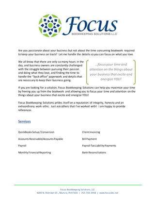 Focus Bookkeeping Solutions, LLC
4000 N. Sheridan Dr., Muncie, IN 47304 | 765-744-3948 | www.focusbks.net
Are you passionate about your business but not about the time consuming bookwork required
to keep your business on track? Let me handle the details so you can focus on what you love.
We all know that there are only so many hours in the
day, and business owners are constantly challenged
with the struggle between pursuing their passion
and doing what they love, and finding the time to
handle the “back office” paperwork and details that
are necessary to keep their business going.
If you are looking for a solution, Focus Bookkeeping Solutions can help you maximize your time
by freeing you up from the bookwork and allowing you to focus your time and attention on the
things about your business that excite and energize YOU!
Focus Bookkeeping Solutions prides itself on a reputation of integrity, honesty and an
extraordinary work ethic. Just ask others that I’ve worked with! I am happy to provide
references.
Services
QuickBooksSetup/Conversion
Accounts Receivable/AccountsPayable
ClientInvoicing
Bill Payment
Payroll
MonthlyFinancial Reporting
Payroll Tax LiabilityPayments
Bank Reconciliations
…focus your time and
attention on the things about
your business that excite and
energize YOU!
 