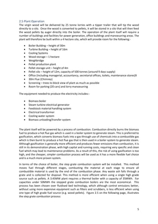 5
2.5 Plant Operation
The virgin wood will be delivered by 25 tonne lorries with a tipper trailer that will tip the wood
directly to a silo. Once the wood is converted to pellets, it will be stored in a silo that will then feed
the wood pellets by auger directly into the boiler. The operation of the plant itself will require a
number of buildings and facilities for power generation, office buildings and manoeuvring areas. The
plant will therefore be built within a 4 hectare site, which will provide room for the following:-
 Boiler Building – height of 30m
 Turbine Building – height of 16m
 Cooling Systems
 Wood storage – 1 hectare
 Weighbridge
 Pellet production plant
 Pellet storage unit – height of 4m
 Pellet silo – height of 12m, capacity of 500 tonnes (around 9 days supply)
 Office (Including managerial, accountancy, secretarial offices, toilets, maintenance stores)9
 30m Flue (Chimney)
 Screening – trees to block view of plant as much as possible
 Room for parking (20 cars) and lorry manoeuvring
The equipment needed to produce the electricity includes:-
 Biomass boiler
 Steam turbine electrical generator
 Feedstock material handling system
 Electrical transformer
 Cooling water system
 Biomass unloading/transfer system
The plant itself will be powered by a process of combustion. Combustion directly burns the biomass
fuel to produce a hot flue gas which is used in a boiler system to generate steam. This is preferred to
gasification, which converts biomass fuels into a gas through use of chemicals into a combustible gas
which is then burnt to produce a hot flue gas that is then used in a boiler system to generate steam.
Although gasification is generally more efficient and produces fewer emissions than combustion, it is
still in its demonstration phase, with high capital and running costs, requiring very specific and clean
fuel which may lead to maintenance problems. As a result of this, the risk of using gasification is too
high, and the cheaper, simpler combustion process will be used as it has a more flexible fuel choice
and is a much more proven system.
In terms of the choice of boiler, the step grate combustion system will be installed. This method
moves fuel through different stages, combusting the material at each stage to ensure all
combustible material is used by the end of the combustion phase. Any waste ash falls through a
grate and is collected for disposal. This method is more efficient when using a single high grade
source such as pellets. A 3.45MW plant requires a thermal boiler with a capacity of 35MWh. For
capacities under 50MWh the stepped grate combustion boilers are the most economical. This
process has been chosen over fluidised bed technology, which although control emissions better,
without using more expensive equipment such as filters and scrubbers, is less efficient when using
one type of high grade fuel source (e.g. wood pellets). Figure 2.5 on the following page, illustrates
the step grate combustion process:
 