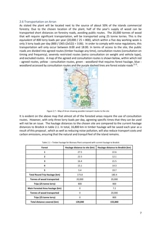 7
2.6 Transportation on Arran
As stated the plant will be located next to the source of about 50% of the islands commercial
forestry. Due to the chosen location of the plant, half of the year’s supply of wood can be
transported short distances on forestry roads, avoiding public routes. The 20,000 tonnes of wood
that will require significant transportation, will be transported using 25 tonne lorries. This is the
equivalent of 800 lorry loads per year (20,000 / 25 = 800), which within a five day working week is
only 3 lorry loads per day (800 / (365-(2x52)) = 3.06). In order to comply with noise regulations, this
transportation will only occur between 8.00 and 18.00. In terms of access to the site, the public
roads are divided into agreed routes (timber haulage any time), consultation routes (consultation on
timing and frequency), severely restricted routes (extra consultation on weight and vehicle type),
and excluded routes. A map of the agreed and consultation routes is shown below, within which red
- agreed routes, yellow - consultation routes, green - woodland that requires forest haulage, blue -
woodland accessed by consultation routes and the purple dashed lines are forest estate roads [2.2]
.
It is evident on the above map that almost all of the forested areas require the use of consultation
routes. However, with only three lorry loads per day, agreeing specific times that they can be used
will not be an issue. The haulage distances to the chosen site are compared to the current haulage
distances to Brodick in table 2.1. In total, 16,800 km in timber haulage will be saved each year as a
result of this proposal , which as well as reducing noise pollution, will also reduce transport costs and
carbon emissions, ensuring that the natural and tranquil feel of the island remains.
Forest Haulage distance to site (km) Haulage distance to Brodick (km)
1 27.5 22.6
2 22.5 12.1
3 16.4 21.5
4 15.1 14.3
5 5.4 19.7
Total Round Trip Haulage (km) 173.8 180.4
Tonnes of wood transported 20,000 20,000
Trips (25 tonne lorry) 800 800
Main Forested Area haulage (km) 0 7.2
Tonnes of wood transported 0 20,000
Trips (25 tonne lorry) 0 800
Total distance covered (km) 139,040 155,840
Figure 2.7 – Map of Arran showing possible transport routes to the site
Table 2.1 – Timber haulage for Biomass Plant compared with current haulage to Brodick
 