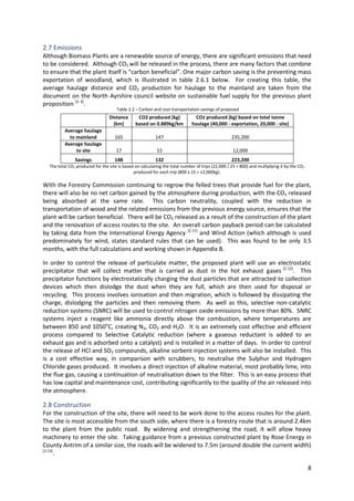 8
2.7 Emissions
Although Biomass Plants are a renewable source of energy, there are significant emissions that need
to be considered. Although CO2 will be released in the process, there are many factors that combine
to ensure that the plant itself is “carbon beneficial”. One major carbon saving is the preventing mass
exportation of woodland, which is illustrated in table 2.6.1 below. For creating this table, the
average haulage distance and CO2 production for haulage to the mainland are taken from the
document on the North Ayrshire council website on sustainable fuel supply for the previous plant
proposition [2. 2]
.
Distance
(km)
CO2 produced (kg)
based on 0.889kg/km
CO2 produced (kg) based on total tonne
haulage (40,000 - exportation, 20,000 - site)
Average haulage
to mainland 165 147 235,200
Average haulage
to site 17 15 12,000
Savings 148 132 223,200
The total CO2 produced for the site is based on calculating the total number of trips (22,000 / 25 = 800) and multiplying it by the CO2
produced for each trip (800 x 15 = 12,000kg).
With the Forestry Commission continuing to regrow the felled trees that provide fuel for the plant,
there will also be no net carbon gained by the atmosphere during production, with the CO2 released
being absorbed at the same rate. This carbon neutrality, coupled with the reduction in
transportation of wood and the related emissions from the previous energy source, ensures that the
plant will be carbon beneficial. There will be CO2 released as a result of the construction of the plant
and the renovation of access routes to the site. An overall carbon payback period can be calculated
by taking data from the International Energy Agency [2.11]
and Wind Action (which although is used
predominately for wind, states standard rules that can be used). This was found to be only 3.5
months, with the full calculations and working shown in Appendix B.
In order to control the release of particulate matter, the proposed plant will use an electrostatic
precipitator that will collect matter that is carried as dust in the hot exhaust gases [2.12]
. This
precipitator functions by electrostatically charging the dust particles that are attracted to collection
devices which then dislodge the dust when they are full, which are then used for disposal or
recycling. This process involves ionisation and then migration, which is followed by dissipating the
charge, dislodging the particles and then removing them. As well as this, selective non-catalytic
reduction systems (SNRC) will be used to control nitrogen oxide emissions by more than 80%. SNRC
systems inject a reagent like ammonia directly above the combustion, where temperatures are
between 850 and 1050o
C, creating N2, CO2 and H2O. It is an extremely cost effective and efficient
process compared to Selective Catalytic reduction (where a gaseous reductant is added to an
exhaust gas and is adsorbed onto a catalyst) and is installed in a matter of days. In order to control
the release of HCl and SO2 compounds, alkaline sorbent injection systems will also be installed. This
is a cost effective way, in comparison with scrubbers, to neutralise the Sulphur and Hydrogen
Chloride gases produced. It involves a direct injection of alkaline material, most probably lime, into
the flue gas, causing a continuation of neutralisation down to the filter. This is an easy process that
has low capital and maintenance cost, contributing significantly to the quality of the air released into
the atmosphere.
2.8 Construction
For the construction of the site, there will need to be work done to the access routes for the plant.
The site is most accessible from the south side, where there is a forestry route that is around 2.4km
to the plant from the public road. By widening and strengthening the road, it will allow heavy
machinery to enter the site. Taking guidance from a previous constructed plant by Rose Energy in
County Antrim of a similar size, the roads will be widened to 7.5m (around double the current width)
[2.13]
.
Table 2.2 – Carbon and cost transportation savings of proposed
plant
 