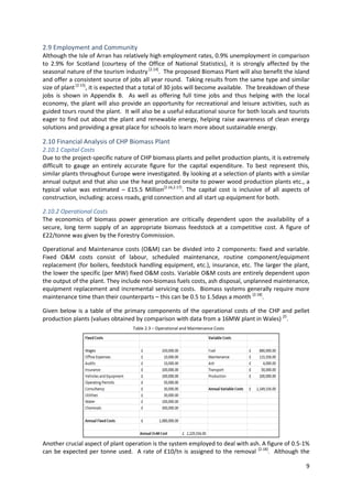 9
2.9 Employment and Community
Although the Isle of Arran has relatively high employment rates, 0.9% unemployment in comparison
to 2.9% for Scotland (courtesy of the Office of National Statistics), it is strongly affected by the
seasonal nature of the tourism industry [2.14]
. The proposed Biomass Plant will also benefit the island
and offer a consistent source of jobs all year round. Taking results from the same type and similar
size of plant[2.15]
, it is expected that a total of 30 jobs will become available. The breakdown of these
jobs is shown in Appendix B. As well as offering full time jobs and thus helping with the local
economy, the plant will also provide an opportunity for recreational and leisure activities, such as
guided tours round the plant. It will also be a useful educational source for both locals and tourists
eager to find out about the plant and renewable energy, helping raise awareness of clean energy
solutions and providing a great place for schools to learn more about sustainable energy.
2.10 Financial Analysis of CHP Biomass Plant
2.10.1 Capital Costs
Due to the project-specific nature of CHP biomass plants and pellet production plants, it is extremely
difficult to gauge an entirely accurate figure for the capital expenditure. To best represent this,
similar plants throughout Europe were investigated. By looking at a selection of plants with a similar
annual output and that also use the heat produced onsite to power wood production plants etc., a
typical value was estimated – £15.5 Million[2.16,2.17]
. The capital cost is inclusive of all aspects of
construction, including: access roads, grid connection and all start up equipment for both.
2.10.2 Operational Costs
The economics of biomass power generation are critically dependent upon the availability of a
secure, long term supply of an appropriate biomass feedstock at a competitive cost. A figure of
£22/tonne was given by the Forestry Commission.
Operational and Maintenance costs (O&M) can be divided into 2 components: fixed and variable.
Fixed O&M costs consist of labour, scheduled maintenance, routine component/equipment
replacement (for boilers, feedstock handling equipment, etc.), insurance, etc. The larger the plant,
the lower the specific (per MW) fixed O&M costs. Variable O&M costs are entirely dependent upon
the output of the plant. They include non-biomass fuels costs, ash disposal, unplanned maintenance,
equipment replacement and incremental servicing costs. Biomass systems generally require more
maintenance time than their counterparts – this can be 0.5 to 1.5days a month [2.18]
.
Given below is a table of the primary components of the operational costs of the CHP and pellet
production plants (values obtained by comparison with data from a 16MW plant in Wales) 25
.
Another crucial aspect of plant operation is the system employed to deal with ash. A figure of 0.5-1%
can be expected per tonne used. A rate of £10/tn is assigned to the removal [2.18]
. Although the
Table 2.3 – Operational and Maintenance Costs
 