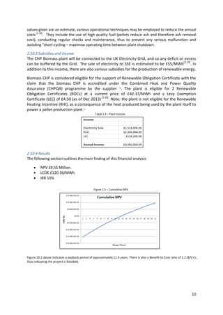 10
values given are an estimate, various operational techniques may be employed to reduce the annual
costs[2.18]
. They include the use of high quality fuel (pellets reduce ash and therefore ash removal
cost), conducting regular checks and maintenance, thus to prevent any serious malfunction and
avoiding “short-cycling – maximise operating time between plant shutdown.
2.10.3 Subsidies and Income
The CHP Biomass plant will be connected to the UK Electricity Grid, and so any deficit or excess
can be buffered by the Grid. The sale of electricity to SSE is estimated to be £55/MWh[2.19]
. In
addition to this income, there are also various subsidies for the production of renewable energy.
Biomass CHP is considered eligible for the support of Renewable Obligation Certificate with the
claim that the biomass CHP is accredited under the Combined Heat and Power Quality
Assurance (CHPQA) programme by the supplier 26
. The plant is eligible for 2 Renewable
Obligation Certificates (ROCs) at a current price of £42.37/MWh and a Levy Exemption
Certificate (LEC) of £4.50 (as of Dec 2013) [2.20]
. Note: the plant is not eligible for the Renewable
Heating Incentive (RHI), as a consequence of the heat produced being used by the plant itself to
power a pellet production plant.21
2.10.4 Results
The following section outlines the main finding of this financial analysis:
 NPV £9.55 Million
 LCOE £120.30/MWh
 IRR 10%
Figure 10.2 above indicates a payback period of approximately 11.3 years. There is also a Benefit to Cost ratio of 1.2 (B/C>1,
thus indicating the project is feasible).
Table 2.4 – Plant Income
Figure 2.5 – Cumulative NPV
 