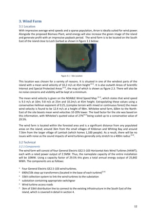 12
3. Wind Farm
3.1 Location
With impressive average wind speeds and a sparse population, Arran is ideally suited for wind power.
Alongside the proposed Biomass Plant, wind energy will also increase the green image of the island
and generate profit with an impressive payback period. The wind farm is to be located on the South
East of the island close to Loch Garbad as shown in figure 3.1 below:
This location was chosen for a variety of reasons. It is situated in one of the windiest parts of the
island with a mean wind velocity of 10.2 m/s at 45m height [3.1]
. It is also outwith Areas of Scientific
Interest and Special Protected Areas[3.2]
, the map of which is shown as figure 2.3. There will also be
no noise concerns and visibility will be kept at a minimum.
The mean wind velocity is given on the NOABLE Wind Speed Map [3.1]
, which states that wind speed
is 9.3 m/s at 10m; 9.8 m/s at 25m and 10.2m/s at 45m height. Extrapolating these values using a
conservative Hellman exponent of 0.25, (complex terrain with mixed or continuous forest) the mean
wind velocity is found to be 12.4 m/s at a height of 98m. Whitelee wind farm, 60km to the North-
East of the site boasts mean wind velocities 10-20% lower. The load factor for the site was based on
this information, with Whitelee’s quoted value of 27%[3.3]
being scaled up to a conservative value of
29.5%.
The wind farm is located within the forested area and is a significant distance from any populated
areas on the island; around 3km from the small villages of Kildonan and Whiting Bay and around
7.5km from the larger village of Lamlash (which homes 1,100 people). As a result, there will be no
issues with noise as the sound impacts of wind turbines generally only stretch to a 400m radius [3.4]
.
3.2 Technical
3.2.1 Components
The wind farm will consist of four General Electric GE2.5-103 Horizontal-Axis Wind Turbines (HAWT);
each with a rated power output of 2.5MW. Thus, the nameplate capacity of the entire installation
will be 10MW. Using a capacity factor of 29.5% this gives a total annual energy output of 25,842
MWh. The components are as follows:
- Four General Electric GE2.5-103 wind turbines.
- 690V/33k step-up transformers (located in the base of each turbine)[3.5]
- 33kV collection system to link the wind turbines to the substation
- substation containing appropriate switchgear
- Wind turbine access roads
- 3km of 33kV distribution line to connect to the existing infrastructure in the South East of the
island, which is covered in detail in section 4.
Figure 3.1.1 – Location of Wind Farm
Figure 3.1 – Site Location
 