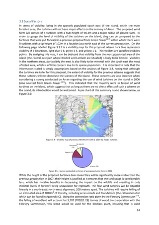 14
3.3 Social Factors
In terms of visibility, being in the sparsely populated south east of the island, within the main
forested area, the turbines will not have major effects on the scenery of Arran. The proposed wind
farm will consist of 4 turbines with a hub height of 98.3m and a blade radius of around 50m. In
order to gauge the level of visibility of the turbines on the island, they can be compared to the
turbines that were put forward in a previous proposal from Green Power[3.7]
within which there were
8 turbines with a tip height of 102m in a location just north east of the current proposition. On the
following page labelled Figure 3.1.2 is a visibility map for this proposal, where dark blue represents
visibility of 7-8 turbines, light blue 5-6, green 3-4, and yellow 1-2. The red dots are specified visibility
points. By analysing this map, it can be deduced that visibility from the most populated area of the
island (the central east part where Brodick and Lamlash are situated) is likely to be limited. Visibility
in the northern areas, particularly the west is also likely to be minimal with the south east the most
affected area, which is of little concern due to its sparse population. It is important to note that the
information stated is simply assumptions based on the analysis of Figure 3.4, noting that although
the turbines are taller for this proposal, the extent of visibility for the previous scheme suggests that
these turbines will not dominate the scenery of the island. These concerns are also lessened when
considering a survey conducted on Arran regarding the use of wind turbines on the island in 2006
(also sourced from Green Power [3.7]
). This indicated that the majority were in favour of wind
turbines on the island, which suggests that as long as there are no direct effects of such a scheme on
the island, its introduction would be welcomed. A pie chart of this summary is also shown below, as
Figure 3.5:
While the height of the proposed turbines does mean they will be significantly more visible than the
previous proposition in 2007, their height is justified as it ensures that the land usage is considerably
less, which has notable benefits in decreasing the impact on the wildlife and resulting in only
minimal levels of forestry being unavailable for regrowth. The four wind turbines will be situated
linearly in a south-east: north-west alignment, 200 metres apart. The turbines will require felling of
an estimated area of 7020m2
of forestry, including access roads and foundations (the calculations for
which can be found in Appendix C). Using the conversion ratio given by the Forestry Commission[3.8]
,
the felling of woodland will account for 5,707 (7020/1.23) tonnes of wood. In co-operation with the
Forestry Commission, this wood would be used for the biomass plant, ensuring that is used
Figure 3.4 – Visibility map of previous Wind Farm with 8, 102m tip height turbines.
Figure 3.5 – Survey conducted on Arran of a proposed wind farm in 2006
 
