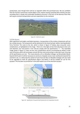 15
productively, even though there will be no regrowth within the purchased area. We are confident
that the Forestry Commission would oblige to this request having contacted them directly and also
providing them a steady and sustainable woodland consumer in the form of the Biomass Plant that
will require minimal transportation and zero exportation to the mainland.
3.4 Site Access
With significant hub heights and blade diameters, transportation of the turbine components will not
be a simple process. The components will be delivered to the island by boat, before reaching Brodick
Ferry Terminal. The route to the site, which is shown in figure 3.7 below, does encounter some
complications, as highlighted on the image. There are a few tight corners that will require close care
and attention, but most bends in the road do comply with GE specifications [3.9]
. The expanded
image shown in figure 3.7 does not but such complications will be circumvented by felling a small
area of forestry which will encompass around 30 trees and constructing an alternate route, ensuring
all GE specifications are met. This route extends as far as Woodlea Cottages, by Glenashdale Wood,
beyond which point it will be necessary to construct a bespoke access route southwards towards the
wind farm site. It is likely that the stretch of track from the Ross to Woodlea Cottages will also need
to be upgraded to meet GE specifications (figure 3.8) before it will be suitable for use for this
purpose. This has been accounted for in the total capital cost of the wind farm project.
Figure 3.6 – Wind Farm Layout
Figure 3.8 – Specification of required road characteristics for transportation from GE
Figure 3.7 – Site of particular interest where circumvention is required
 