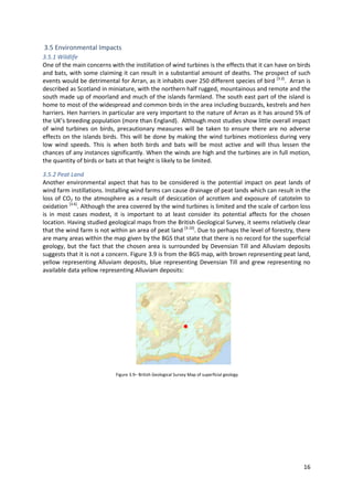 16
3.5 Environmental Impacts
3.5.1 Wildlife
One of the main concerns with the instillation of wind turbines is the effects that it can have on birds
and bats, with some claiming it can result in a substantial amount of deaths. The prospect of such
events would be detrimental for Arran, as it inhabits over 250 different species of bird [3.2]
. Arran is
described as Scotland in miniature, with the northern half rugged, mountainous and remote and the
south made up of moorland and much of the islands farmland. The south east part of the island is
home to most of the widespread and common birds in the area including buzzards, kestrels and hen
harriers. Hen harriers in particular are very important to the nature of Arran as it has around 5% of
the UK’s breeding population (more than England). Although most studies show little overall impact
of wind turbines on birds, precautionary measures will be taken to ensure there are no adverse
effects on the islands birds. This will be done by making the wind turbines motionless during very
low wind speeds. This is when both birds and bats will be most active and will thus lessen the
chances of any instances significantly. When the winds are high and the turbines are in full motion,
the quantity of birds or bats at that height is likely to be limited.
3.5.2 Peat Land
Another environmental aspect that has to be considered is the potential impact on peat lands of
wind farm instillations. Installing wind farms can cause drainage of peat lands which can result in the
loss of CO2 to the atmosphere as a result of desiccation of acrotlem and exposure of catotelm to
oxidation [3.6]
. Although the area covered by the wind turbines is limited and the scale of carbon loss
is in most cases modest, it is important to at least consider its potential affects for the chosen
location. Having studied geological maps from the British Geological Survey, it seems relatively clear
that the wind farm is not within an area of peat land [3.10]
. Due to perhaps the level of forestry, there
are many areas within the map given by the BGS that state that there is no record for the superficial
geology, but the fact that the chosen area is surrounded by Devensian Till and Alluviam deposits
suggests that it is not a concern. Figure 3.9 is from the BGS map, with brown representing peat land,
yellow representing Alluviam deposits, blue representing Devensian Till and grew representing no
available data yellow representing Alluviam deposits:
Figure 3.9– British Geological Survey Map of superficial geology
 
