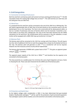 19
4. Grid Integration
4.1 Connection to Existing Infrastructure
Both the wind farm and biomass plant will connect to Arran’s existing grid infrastructure[4.1]
. The SSE
map below shows the existing high voltage lines on Arran[4.1]
. The solid red lines are 11kV lines and
the solid green lines are 33kV lines
4.2 Wind Farm
It is proposed that the wind farm will be connected to the end of the 33kV line at Whiting Bay. This
will require approximately 3km of 33kV lines to be built directly to the connection point as by the
dashed green line on the map below. The lines to be constructed will be above-ground cables, as
due to a number of waterways and areas of forestry which must be traversed; it would be a non-
trivial matter to lay these lines underground. The costs of this have been factored into the CAPEX
calculations for the wind farm. No transformation will be necessary in the site substation, as each
turbine will be equipped with a 690V-33kV step-up transformer in its base [4.2]
.
4.3 Biomass Plant
The biomass plant will be connected to the 11kV line running north from Kilmory. This will require
less than 1km of additional 11kV line to reach the proposed site as shown by the dashed red line on
the map. The biomass plant will generate at 11kV [2.10]
so a transformer will not be required.
However all of the necessary control circuitry will be implemented.
The biomass plant generates 3.45MW with a power factor of 0.8 [2.10]
.This gives an apparent power
rating of
The apparent power capacity of the 11kV line is 7MVA [4.3]
and therefore has the capacity to be
connected to the biomass plant.
The close proximity to a suitable power line minimises the costs of grid integration and was a factor
in choosing the site. These costs were factored into the CAPEX cost of the biomass plant.
Figure 4.1: SSE map of high voltage lines on Arran, 2013
4.4 Protection and Switch Gear
As the highest voltage under consideration is 33kV, it has been determined that gas-insulated
(Sulphur Hexafluoride) switchgear [4.4]
will be used for the protection of grid-connected equipment.
Two switchgear systems will be installed, one at the wind farm and another at the biomass plant.
 
