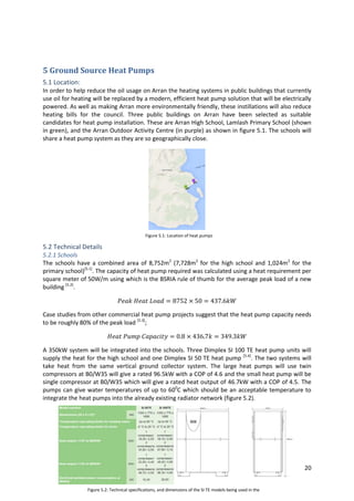 20
Figure 5.2: Technical specifications, and dimensions of the SI TE models being used in the
school.
5 Ground Source Heat Pumps
5.1 Location:
In order to help reduce the oil usage on Arran the heating systems in public buildings that currently
use oil for heating will be replaced by a modern, efficient heat pump solution that will be electrically
powered. As well as making Arran more environmentally friendly, these instillations will also reduce
heating bills for the council. Three public buildings on Arran have been selected as suitable
candidates for heat pump installation. These are Arran High School, Lamlash Primary School (shown
in green), and the Arran Outdoor Activity Centre (in purple) as shown in figure 5.1. The schools will
share a heat pump system as they are so geographically close.
5.2 Technical Details
5.2.1 Schools
The schools have a combined area of 8,752m2
(7,728m2
for the high school and 1,024m2
for the
primary school)[5.1]
. The capacity of heat pump required was calculated using a heat requirement per
square meter of 50W/m using which is the BSRIA rule of thumb for the average peak load of a new
building [5.2]
.
Case studies from other commercial heat pump projects suggest that the heat pump capacity needs
to be roughly 80% of the peak load [5.3]
;
A 350kW system will be integrated into the schools. Three Dimplex SI 100 TE heat pump units will
supply the heat for the high school and one Dimplex SI 50 TE heat pump [5.4]
. The two systems will
take heat from the same vertical ground collector system. The large heat pumps will use twin
compressors at B0/W35 will give a rated 96.5kW with a COP of 4.6 and the small heat pump will be
single compressor at B0/W35 which will give a rated heat output of 46.7kW with a COP of 4.5. The
pumps can give water temperatures of up to 600
C which should be an acceptable temperature to
integrate the heat pumps into the already existing radiator network (figure 5.2).
Figure 5.1: Location of heat pumps
projects
 
